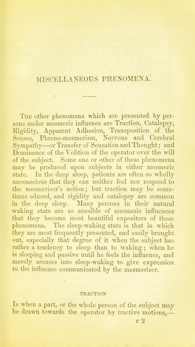 MISCELLANEOUS PHENOMENA. The other phenomena which are presented by per- sons under mesmeric influence are Traction, Catalepsy, Rigidity, Apparent Adhesion, Transposition of the Senses, Phreno-mesmerism, Nervous and Cerebral Sympathy—or Transfer of Sensation and Thought; and Dominance of the Volition of the operator over the will of the subject. Some one or other of these phenomena may be produced upon subjects in either mesmeric state. In the deep sleep, patients are often so wholly unconscious that they can neither feel nor respond to the mesmeriser’s action; but traction may be some- times educed, and rigidity and catalepsy are common in the deep sleep. Many persons in their natural waking state are so sensible of mesmeric influences that they become most beautiful expositors of these phenomena. The sleep-waking state is that in which they are most frequently presented, and easily brought out, especially that degree of it when the subject has rather a tendency to sleep than to waking ; when he is sleeping and passive until he feels the influence, and merely arouses into sleep-waking to give expression to the influence communicated by the mesmeriser. TRACTION Is when a part, or the whole person of the subject may be drawn towards the operator by tractive motions,— f 2