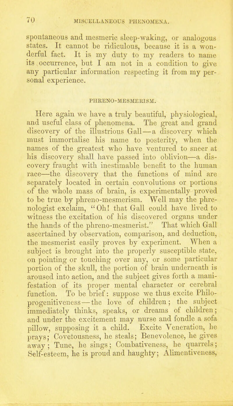 spontaneous and mesmeric sleep-waking, or analogous states. It cannot be ridiculous, because it is a won- derful fact. It is my duty to my readers to name its occurrence, but I am not in a condition to give any particular information respecting it from my per- sonal experience. PHRENO-MESMERISM. Here again we have a truly beautiful, physiological, and useful class of phenomena. The great and grand discovery of the illustrious Gall — a discovery which must immortalise his name to posterity, when the names of the greatest who have ventured to sneer at his discovery shall have passed into oblivion—a dis- covery fraught with inestimable benefit to the human race—the discovery that the functions of mind are separately located in certain convolutions or portions of the whole mass of brain, is experimentally proved to be true by phreno-mesmerism. Well may the phre- nologist exclaim, “Oh! that Gall could have lived to witness the excitation of his discovered organs under the hands of the phreno-mesmerist.” That which Gall ascertained by observation, comparison, and deduction, the mesmerist easily proves by experiment. When a subject is brought into the properly susceptible state, on pointing or touching over any, or some particular portion of the skull, the portion of brain underneath is aroused into action, and the subject gives forth a mani- festation of its proper mental character or cerebi’al function. To be brief: suppose we thus excite Philo- progenitiveness— the love of children; the subject immediately thinks, speaks, or dreams of children; and under the excitement may nurse and fondle a sofa pillow, supposing it a child. Excite Veneration, he prays; Covetousness, he steals; Benevolence, he gives away ; Tune, he sings; Combativeness, he quarrels; Self-esteem, lie is proud and haughty; Alimentiveness,