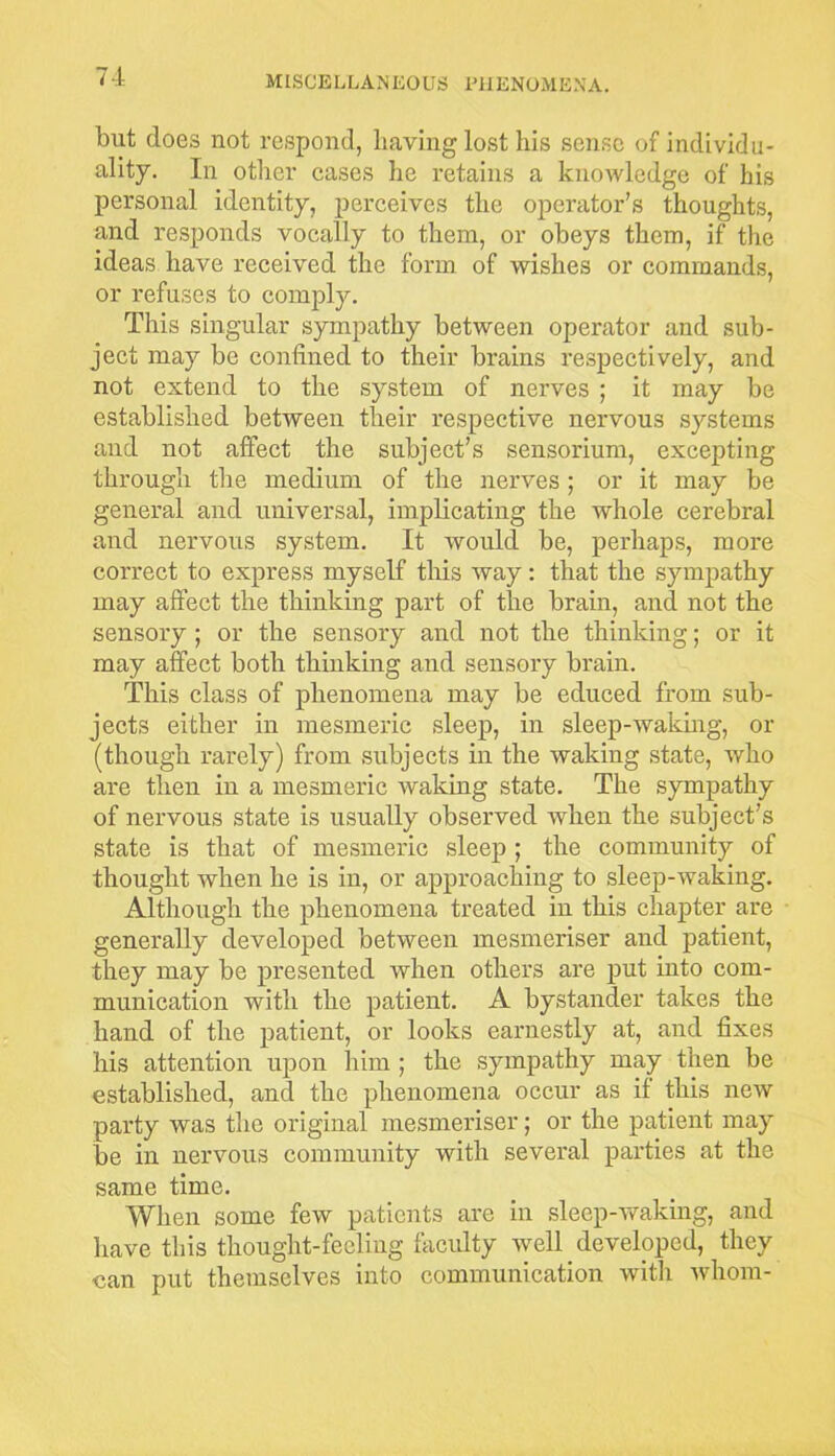 blit does not respond, having lost his sense of individu- ality. In other cases he retains a knowledge of his personal identity, perceives the operator’s thoughts, and responds vocally to them, or obeys them, if the ideas have received the form of wishes or commands, or refuses to comply. This singular sympathy between operator and sub- ject may be confined to their brains respectively, and not extend to the system of nerves ; it may be established between their respective nervous systems and not affect the subject’s sensorium, excepting through the medium of the nerves; or it may be general and universal, implicating the whole cerebral and nervous system. It would be, perhaps, more correct to express myself this way: that the sympathy may affect the thinking part of the brain, and not the sensory ; or the sensory and not the thinking; or it may affect both thinking and sensory brain. This class of phenomena may be educed from sub- jects either in mesmeric sleep, in sleep-waidng, or (though rarely) from subjects in the waking state, who are then in a mesmeric waking state. The sympathy of nervous state is usually observed when the subject's state is that of mesmeric sleep ; the community of thought when he is in, or approaching to sleep-waking. Although the phenomena treated in this chapter are generally developed between mesnieriser and patient, they may be presented when others are put into com- munication with the patient. A bystander takes the hand of the patient, or looks earnestly at, and fixes his attention upon him ; the sympathy may then be established, and the phenomena occur as if this new party was the original mesnieriser; or the patient may be in nervous community with several parties at the same time. When some few patients are in sleep-waking, and have this thought-feeling faculty well developed, they can put themselves into communication with whom-