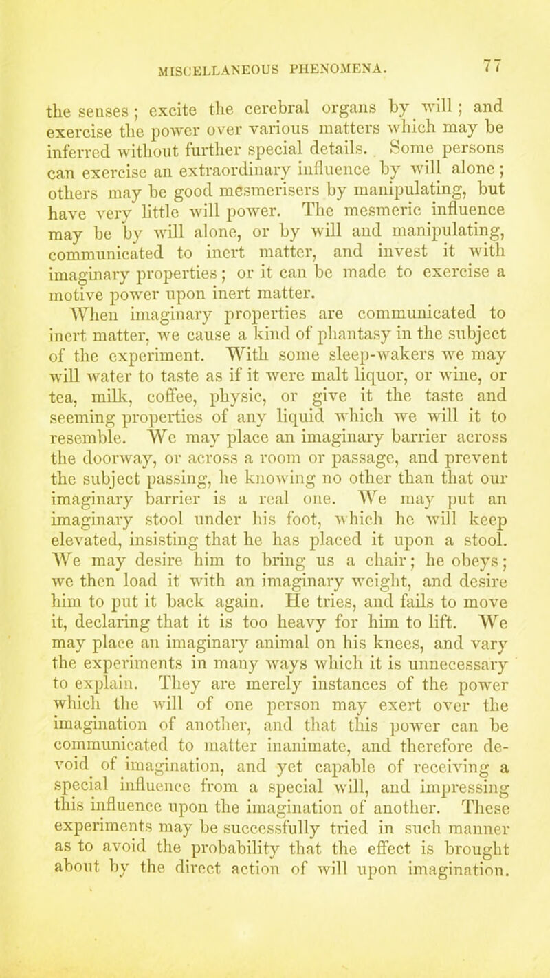 the senses ; excite the cerebral organs by will; and exercise the power over various matters which may be inferred without further special details. Some persons can exercise an extraordinary influence by will alone; others may be good mesmerisers by manipulating, but have very little will power. The mesmeric influence may be by will alone, or by will and manipulating, communicated to inert matter, and invest it with imaginary properties; or it can be made to exercise a motive power upon inert matter. When imaginary properties are communicated to inert matter, we cause a kind of phantasy in the subject of the experiment. With some sleep-wakers we may will water to taste as if it were malt liquor, or wine, or tea, milk, coffee, physic, or give it the taste and seeming properties of any liquid which we will it to resemble. We may place an imaginary barrier across the doorway, or across a room or passage, and prevent the subject passing, lie knowing no other than that our imaginary barrier is a real one. We may put an imaginary stool under his foot, which he will keep elevated, insisting that he has placed it upon a stool. We may desire him to bring us a chair; he obeys; we then load it with an imaginary weight, and desire him to put it back again. He tries, and fails to move it, declaring that it is too heavy for him to lift. We may place an imaginary animal on his knees, and vary the experiments in many ways which it is unnecessary to explain. They are merely instances of the power which the will of one person may exert over the imagination of another, and that this powrer can be communicated to matter inanimate, and therefore de- void of imagination, and yet capable of receiving a special influence from a special will, and impressing this influence upon the imagination of another. These experiments may be successfully tried in such manner as to avoid the probability that the effect is brought about by the direct action of will upon imagination.