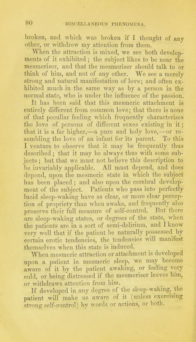 broken, and which was broken if I thought of any other, or withdrew my attention from them. When the attraction is mixed, we see both develop- ments of it exhibited ; the subject likes to be near the mesmeriser, and that the mesmeriser should talk to or think of him, and not of any other. We see a merely strong and natural manifestation of love; and often ex- hibited much in the same way as by a person in the normal state, who is under the influence of the passion. It has been said that this mesmeric attachment is entirely different from common love; that there is none of that peculiar feeling which frequently characterises the love of persons of different sexes existing in it; that it is a far higher,—a pure and holy love,—or re- sembling the love of an infant for its parent. To this I venture to observe that it may be frequently thus described; that it may be always thus with some sub- jects ; but that we must not believe this description to be invariably applicable. All must depend, and does depend, upon the mesmeric state in which the subject has been placed ; and also upon the cerebral develop- ment of the subject. Patients who pass into perfectly lucid sleep-waking have as clear, or more clear percep- tion of propriety than when awake, and frequently also preserve their full measure of self-control. Put there are sleep-waking states, or degrees of the state, when the patients are in a sort of semi-delirium, and I know very well that if the patient be naturally possessed by certain erotic tendencies, the tendencies will manifest themselves when this state is induced. When mesmeric attraction or attachment is developed upon a patient in mesmeric sleep, we may become aware of it by the patient awaking, or feeling very cold, or being distressed if the mesmeriser leaves him, or withdraws attention from him. If developed in any degree of the sleep-waking, the patient will make us aware of it (unless exercising strong self-control) by words or actions, or both.