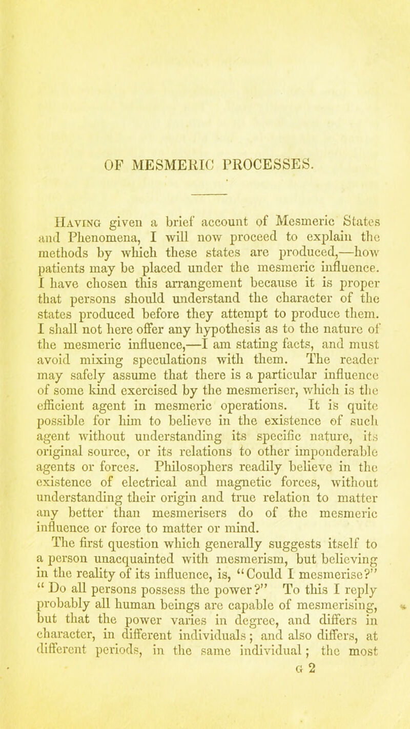 Having given a brief account of Mesmeric States and Phenomena, I will now proceed to explain the methods by which these states are produced,—how patients may be placed under the mesmeric influence. I have chosen this arrangement because it is proper that persons should understand the character of the states produced before they attempt to produce them. I shall not here offer any hypothesis as to the nature of the mesmeric influence,—I am stating facts, and must avoid mixing speculations with them. The reader may safely assume that there is a particular influence of some land exercised by the mesmeriser, which is the efficient agent in mesmeric operations. It is quite possible for him to believe in the existence of such agent without understanding its specific nature, its original source, or its relations to other imponderable agents or forces. Philosophers readily believe in the existence of electrical and magnetic forces, without understanding their origin and true relation to matter any better than mesmerisers do of the mesmeric influence or force to matter or mind. The first question which generally suggests itself to a person unacquainted with mesmerism, but believing in the reality of its influence, is, “Could I mesmerise?” “ Do all persons possess the power?” To this I reply probably all human beings are capable of mesmerising, but that the power varies in degree, and differs in character, in different individuals; and also differs, at different periods, in the same individual; the most G 2