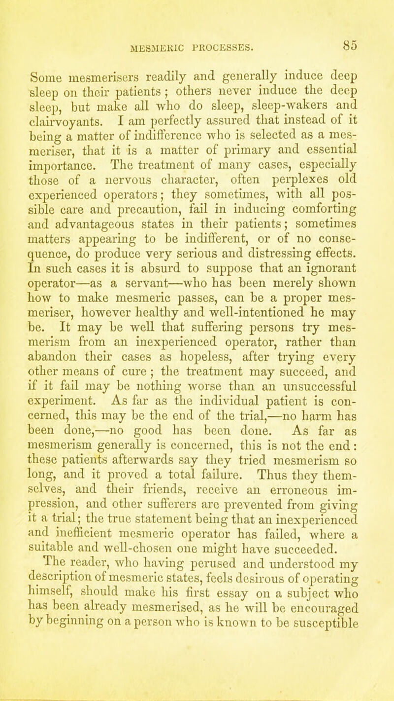 Some mesmerisers readily and generally induce deep sleep on their patients ; others never induce the deep sleep, but make all who do sleep, sleep-wakers and clairvoyants. I am perfectly assured that instead of it being a matter of indifference who is selected as a mes- meriser, that it is a matter of primary and essential importance. The treatment of many cases, especially those of a nervous character, often perplexes old experienced operators; they sometimes, with all pos- sible care and precaution, fail in inducing comforting and advantageous states in their patients; sometimes matters appearing to be indifferent, or of no conse- quence, do produce very serious and distressing effects. In such cases it is absurd to suppose that an ignoi’ant operator—as a servant—who has been merely shown how to make mesmeric passes, can be a proper mes- meriser, however healthy and well-intentioned he may be. It may be well that suffering persons try mes- merism from an inexperienced operator, rather than abandon their cases as hopeless, after trying every other means of cure ; the treatment may succeed, and if it fail may be nothing worse than an unsuccessful experiment. As far as the individual patient is con- cerned, this may be the end of the trial,—no harm has been done,—no good has been done. As far as mesmerism generally is concerned, this is not the end : these patients afterwards say they tried mesmerism so long, and it proved a total failure. Thus they them- selves, and their friends, receive an erroneous im- pression, and other sufferers are prevented from giving it a trial; the true statement being that an inexperienced and inefficient mesmeric operator has failed, where a suitable and well-chosen one might have succeeded. The reader, who having perused and understood my description of mesmeric states, feels desirous of operating himself, should make his first essay on a subject who has been already mesmerised, as he will be encouraged by beginning on a person who is known to be susceptible