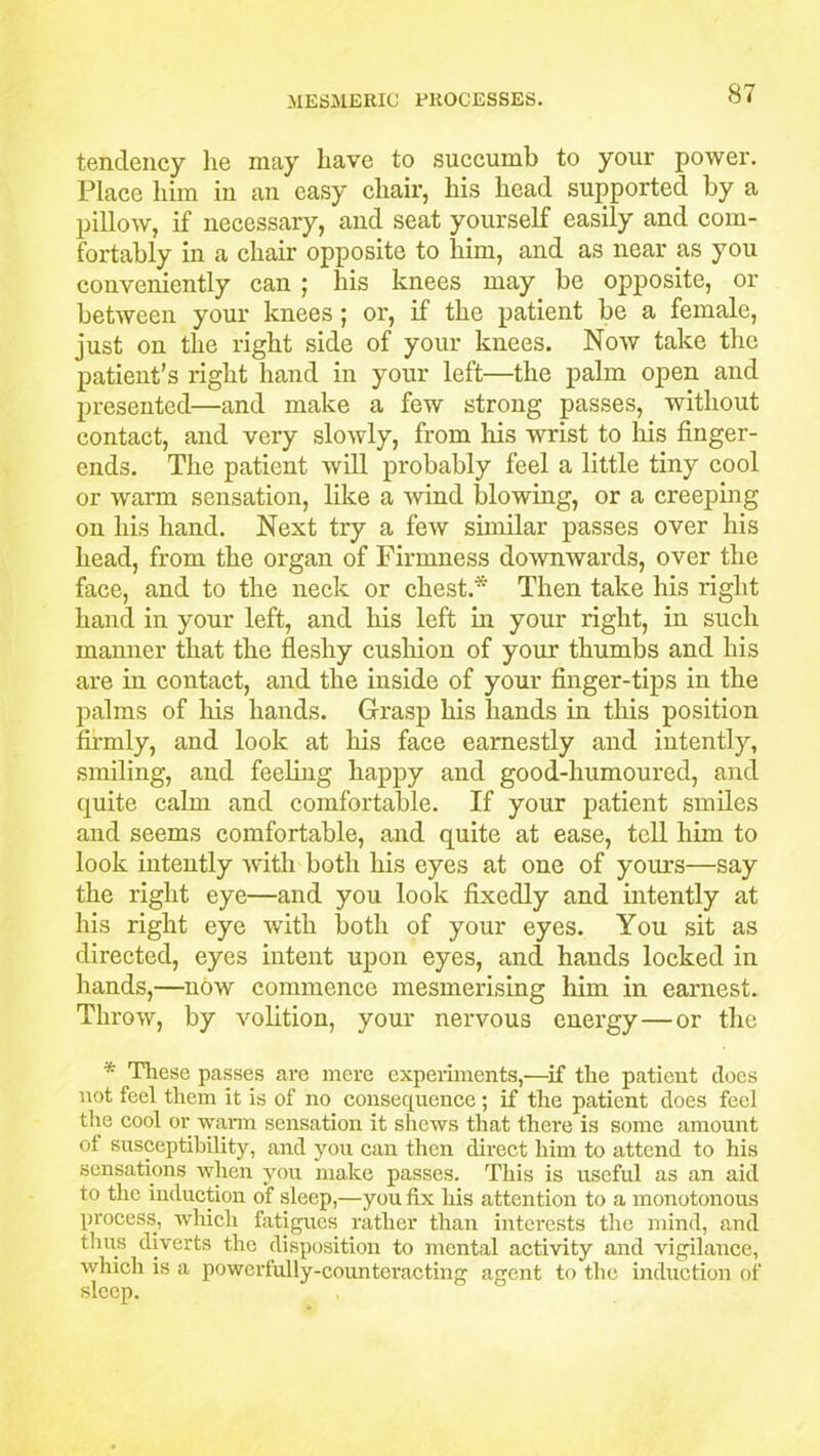 tendency lie may have to succumb to your power. Place him in an easy chair, his head supported by a pillow, if necessary, and seat yourself easily and com- fortably in a chair opposite to him, and as near as you conveniently can ; his knees may be opposite, or between your knees ; or, if the patient be a female, just on the right side of your knees. Now take the patient’s right hand in your left—the palm open and presented—and make a few strong passes, without contact, and very slowly, from his wrist to his finger- ends. The patient will probably feel a little tiny cool or warm sensation, like a wind blowing, or a creeping on his hand. Next try a few similar passes over his head, from the organ of Firmness downwards, over the face, and to the neck or chest.* Then take his right hand in your left, and his left in your right, in such manner that the fleshy cushion of your thumbs and his are in contact, and the inside of your finger-tips in the palms of his hands. Grasp his hands in this position firmly, and look at his face earnestly and intently, smiling, and feeling happy and good-humoured, and quite calm and comfortable. If your patient smiles and seems comfortable, and quite at ease, tell him to look intently with both his eyes at one of yours—say the right eye—and you look fixedly and intently at his right eye with both of your eyes. You sit as directed, eyes intent upon eyes, and hands locked in hands,—now commence mesmerising him in earnest. Throw, by volition, your nervous energy—or the * These passes arc mere experiments,—if the patient does not feel them it is of no consequence; if the patient does feel the cool or warm sensation it shews that there is some amount of susceptibility, and you can then direct him to attend to his sensations when you make passes. This is useful as an aid to the induction of sleep,—you fix his attention to a monotonous process, which fatigues rather than interests the mind, and thus diverts the disposition to mental activity and vigilance, which is a powerfully-counteracting agent to the induction of sleep.