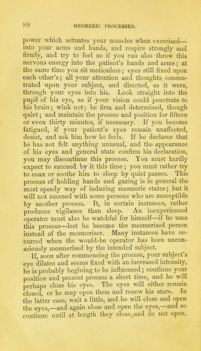 power which actuates your muscles when exercised— into your arms and hands, and respire strongly and firmly, and try to feel as if you can also throw this nervous energy into the patient’s hands and arms ; at the same time you sit motionless; eyes still fixed upon each other’s; all your attention and thoughts concen- trated upon your subject, and directed, as it were, through your eyes into his. Look straight into the pupil of his eye, as if your vision could penetrate to his brain; wink not; be firm and determined, though quiet; and maintain the process and position for fifteen or even thirty minutes, if necessary. If you become fatigued, if your patient’s eyes remain unaffected, desist, and ask him how he feels. If he declares that he has not felt anything unusual, and the appearance of his eyes and general state confirm his declaration, you may discontinue this process. You must hardly expect to succeed by it this time ; you must rather try to coax or soothe him to sleep by quiet passes. This process of holding hands and gazing is in general the most speedy way of inducing mesmeric states; but it will not succeed with some persons who are susceptible by another process. It, in certain instances, rather produces vigilance than sleep. An inexperienced operator must also be watchful for himself—if he uses this process—lest he become the mesmerised person instead of the mesmeriser. Many instances have oc- curred when the would-be operator has been uncon- sciously mesmerised by the intended subject. If, soon after commencing the process, your subject’s eye dilates and seems fixed with an increased intensity, he is probably begining to be influenced; continue your position and present process a short time, and he v ill perhaps close his eyes. The eyes will either remain closed or he may open them and lenew his stale. In the latter case, wait a little, and he will close and open the eyes,—and again close and open the eyes,—and so continue until at length they close .and do not open.