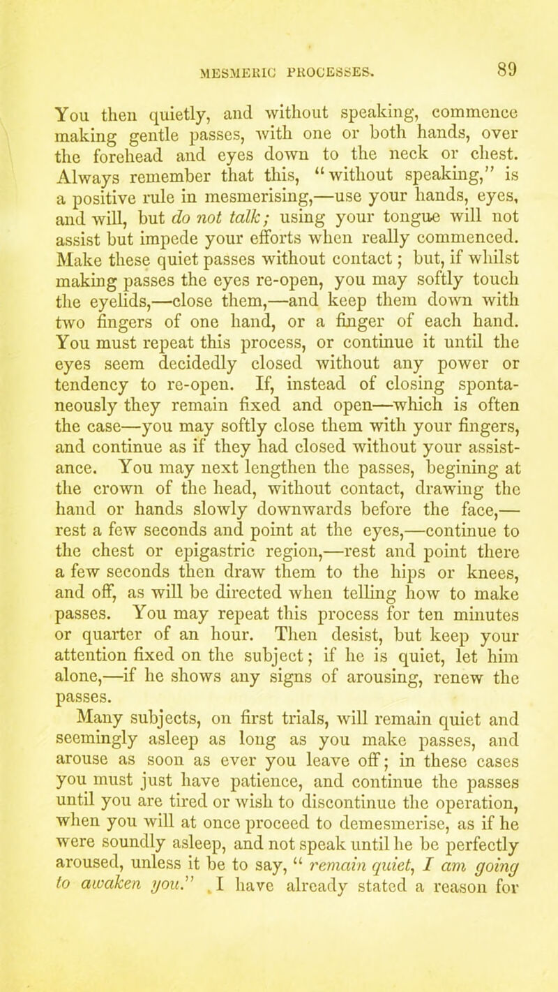 You then quietly, and without speaking, commence making gentle passes, with one or both hands, over the forehead and eyes down to the neck or chest. Always remember that this, “without speaking,” is a positive rule in mesmerising,—use your hands, eyes, and will, but do not talk; using your tongue will not assist but impede your efforts when really commenced. Make these quiet passes without contact; but, if whilst making passes the eyes re-open, you may softly touch the eyelids,—close them,—and keep them down with two fingers of one hand, or a finger of each hand. You must repeat this process, or continue it until the eyes seem decidedly closed without any power or tendency to re-open. If, instead of closing sponta- neously they remain fixed and open—which is often the case—you may softly close them with your fingers, and continue as if they had closed without your assist- ance. You may next lengthen the passes, begining at the crown of the head, without contact, drawing the hand or hands slowly downwards before the face,— rest a few seconds and point at the eyes,—continue to the chest or epigastric region,—rest and point there a few seconds then draw them to the hips or knees, and off, as will be directed when telling how to make passes. You may repeat this process for ten minutes or quarter of an hour. Then desist, but keep your attention fixed on the subject; if he is quiet, let him alone,—if he shows any signs of arousing, renew the passes. Many subjects, on first trials, will remain quiet and seemingly asleep as long as you make passes, and arouse as soon as ever you leave off; in these cases you must just have patience, and continue the passes until you are tired or wish to discontinue the operation, when you will at once proceed to demesmerise, as if he were soundly asleep, and not speak until he be perfectly aroused, unless it be to say, “ remain quiet, I am going to awaken you. have already stated a reason for