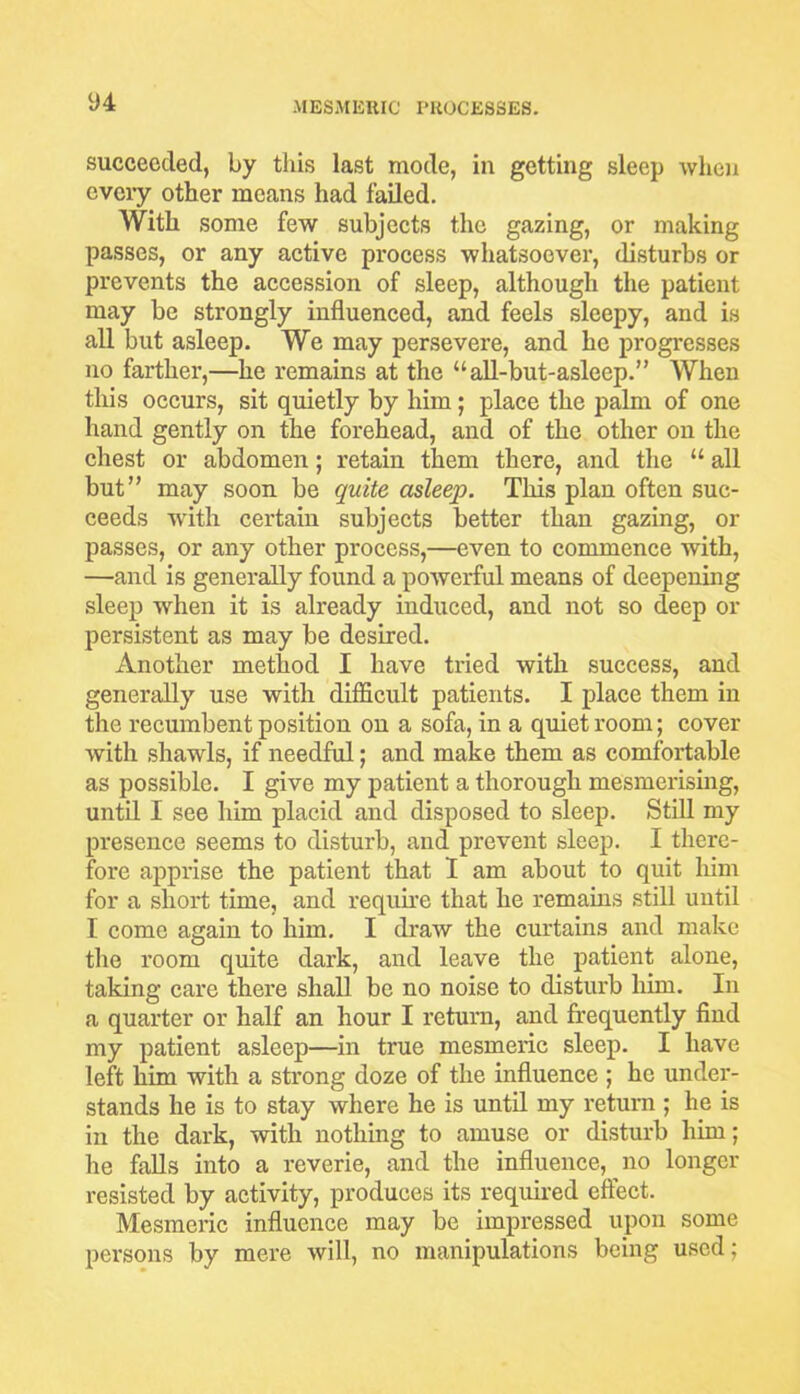 succeeded, by this last mode, in getting sleep when cveiy other means had failed. With some few subjects the gazing, or making passes, or any active process whatsoever, disturbs or prevents the accession of sleep, although the patient may be strongly influenced, and feels sleepy, and is all but asleep. We may persevere, and he progresses no farther,—he remains at the “all-but-asleep.” When this occurs, sit quietly by him; place the palm of one hand gently on the forehead, and of the other on the chest or abdomen; retain them there, and the “ all but” may soon be quite asleep. This plan often suc- ceeds with certain subjects better than gazing, or passes, or any other process,—even to commence with, —and is generally found a powerful means of deepening sleep when it is already induced, and not so deep or persistent as may be desired. Another method I have tried with success, and generally use with difficult patients. I place them in the recumbent position on a sofa, in a quiet room; cover with shawls, if needful; and make them as comfortable as possible. I give my patient a thorough mesmerising, until I see him placid and disposed to sleep. Still my presence seems to disturb, and prevent sleep. I there- fore apprise the patient that I am about to quit him for a short time, and require that he remains still until I come again to him. I draw the curtains and make the room quite dark, and leave the patient alone, taking care there shall be no noise to disturb him. In a quarter or half an hour I return, and frequently find my patient asleep—in true mesmeric sleep. I have left him with a strong doze of the influence ; he under- stands he is to stay where he is until my return ; he is in the dark, with nothing to amuse or disturb him; he falls into a reverie, and the influence, no longer resisted by activity, produces its required effect. Mesmeric influence may be impressed upon some persons by mere will, no manipulations being used;