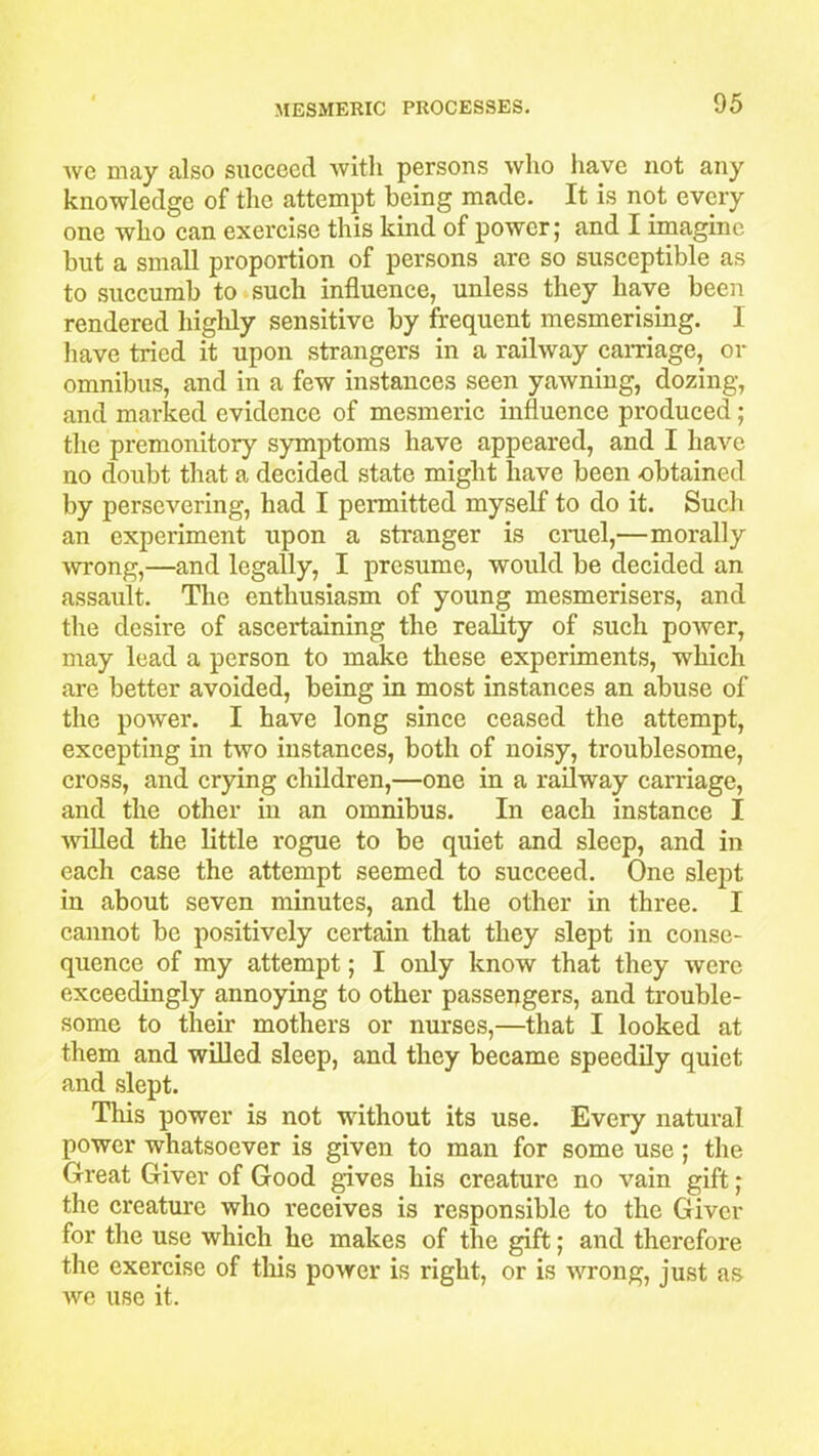 we may also succeed with persons who have not any knowledge of the attempt being made. It is not every one who can exercise this kind of power; and I imagine but a small proportion of persons are so susceptible as to succumb to such influence, unless they have been rendered highly sensitive by frequent mesmerising. I have tried it upon strangers in a railway carnage, or omnibus, and in a few instances seen yawning, dozing, and marked evidence of mesmeric influence produced; the premonitory symptoms have appeared, and I have no doubt that a decided state might have been obtained by persevering, had I permitted myself to do it. Such an experiment upon a stranger is cruel,—morally ■wrong,—and legally, I presume, would be decided an assault. The enthusiasm of young mesmerisers, and the desire of ascertaining the reality of such poiver, may lead a person to make these experiments, which are better avoided, being in most instances an abuse of the power. I have long since ceased the attempt, excepting in two instances, both of noisy, troublesome, cross, and crying children,—one in a railway carriage, and the other in an omnibus. In each instance I willed the little rogue to be quiet and sleep, and in each case the attempt seemed to succeed. One slept in about seven minutes, and the other in three. I cannot be positively certain that they slept in conse- quence of my attempt; I only know that they were exceedingly annoying to other passengers, and trouble- some to their mothers or nurses,—that I looked at them and willed sleep, and they became speedily quiet and slept. This power is not without its use. Every natural power whatsoever is given to man for some use ; the Great Giver of Good gives his creature no vain gift; the creature who receives is responsible to the Giver for the use which he makes of the gift; and therefore the exercise of this power is right, or is wrong, just as we use it.