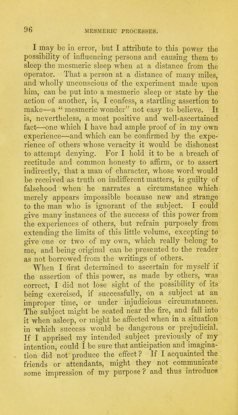 06 I may be in error, but I attribute to this power the possibility of influencing persons and causing them to sleep the mesmeric sleep when at a distance from the operator. That a person at a distance of many miles, and wholly unconscious of the experiment made upon him, can be put into a mesmeric sleep or state by the action of another, is, I confess, a startling assertion to make—a “ mesmeric wonder” not easy to believe. It is, nevertheless, a most positive and well-ascertained fact—one which I have had ample proof of in my own experience—and which can be confirmed by the expe- rience of others whose veracity it would be dishonest to attempt denying. For I hold it to be a breach of rectitude and common honesty to affirm, or to assert indirectly, that a man of character, whose word would be received as truth on indifferent matters, is guilty of falsehood when he narrates a circumstance which merely appears impossible because new and strange to the man who is ignorant of the subject. I could give many instances of the success of this power from the experiences of others, but refrain purposely from extending the limits of this little volume, excepting to give one or two of my ovrn, which really belong to me, and being original can be presented to the reader as not borrowed from the writings of others. When I first determined to ascertain for myself if the assertion of this power, as made by others, was correct, I did not lose sight of the possibility of its being exercised, if successfully, on a subject at an improper time, or under injudicious circumstances. The subject might be seated near the fire, and fall into it when asleep, or might be affected when in a situation in which success would be dangerous or prejudicial. If I apprised my intended subject previously of my intention, could I be sure that anticipation and imagina- tion did not produce the effect? If I acquainted the friends or attendants, might they not communicate some impression of my purpose ? and thus introduce