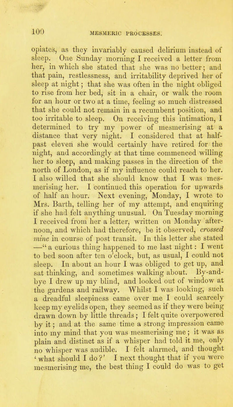 opiate's, as they invariably caused delirium instead of sleep. One Sunday morning I received a letter from her, in which she stated that she was no better; and that pain, restlessness, and irritability deprived her of sleep at night; that she was often in the night obliged to rise from her bed, sit in a chair, or walk the room for an hour or two at a time, feeling so much distressed that she could not remain in a recumbent position, and too irritable to sleep. On receiving this intimation, I determined to try my power of mesmerising at a distance that very night. I considered that at half- past eleven she would certainly have retired for the night, and accordingly at that time commenced willing her to sleep, and making passes in the direction of the north of London, as if my influence could reach to her. I also willed that she should know that I was mes- merising her. I continued this operation for upwards of half an hour. Next evening, Monday, I wrote to Mrs. Barth, telling her of my attempt, and enquiring if she had felt anything unusual. On Tuesday morning I received from her a letter, written on Monday after- noon, and which had therefore, be it observed, crossed mine in course of post transit. In this letter she stated —“ a curious thing happened to me last night: I went to bed soon after ten o’clock, but, as usual, I could not sleep. In about an hour I was obliged to get up, and sat thinking, and sometimes walking about. By-and- bye I drew up my blind, and looked out of window at the gardens and railway. Whilst I was looking, such a dreadful sleepiness came over me I could scarcely keep my eyelids open, they seemed as if they were being drawn down by little threads ; I felt quite overpowered by it; and at the same time a strong impression came into my mind that you was mesmerising me; it was as plain and distinct as if a whisper had told it me, only no whisper was audible. I felt alarmed, and thought ‘ what should I do?’ I next thought that if you were mesmerising me, the best thing I could do was to get
