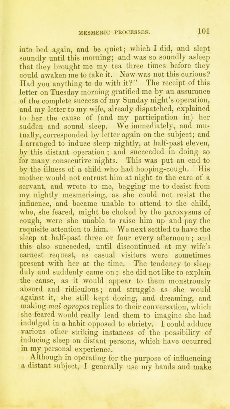 into bed again, and be quiet; which I did, and slept soundly until this morning; and was so soundly asleep that they brought me my tea three times before they could awaken me to take it. Now was not this curious? Had you anything to do with it?” The receipt of this letter on Tuesday morning gratified me by an assurance of the complete success of my Sunday night’s operation, and my letter to my wife, already dispatched, explained to her the cause of (and my participation in) her sudden and sound sleep. We immediately, and mu- tually, corresponded by letter again on the subject; and I arranged to induce sleep nightly, at half-past eleven, by this distant operation ; and succeeded in doing so for many consecutive nights. This was put an end to by the illness of a child who had hooping-cough. His mother would not entrust him at night to the care of a servant, and wrote to me, begging me to desist from my nightly mesmerising, as she could not resist the influence, and became unable to attend to the child, who, she feared, might be choked by the paroxysms of cough, were she unable to raise him up and pay the requisite attention to him. We next settled to have the sleep at half-past three or four every afternoon ; and this also succeeded, until discontinued at my wife’s earnest request, as casual visitors were sometimes present with her at the time. The tendency to sleep duly and suddenly came on ; she did not like to explain the cause, as it would appear to them monstrously absurd and ridiculous; and struggle as she would against it, she still kept dozing, and dreaming, and making mal apropos replies to their conversation, which she feared would really lead them to imagine she had indulged in a habit opposed to ebriety. I could adduce various other striking instances of the possibility of inducing sleep on distant persons, which have occurred in my personal experience. Although in operating for the purpose of influencing a distant subject, I generally use my hands and make