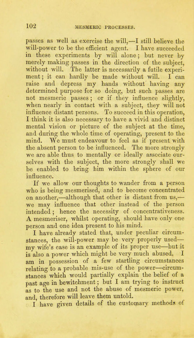 passes as well as exercise the will,—I still believe the will-power to be the efficient agent. I have succeeded in these experiments by will alone; but never by merely making passes in the direction of the subject, without will. The latter is necessarily a futile experi- ment ; it can hardly be made without will. I can raise and depress my hands without having any determined purpose for so doing, but such passes are not mesmeric passes ; or if they influence slightly, when nearly in contact with a subject, they will not influence distant persons. To succeed in this operation, I think it is also necessary to have a vivid and distinct mental vision or picture of the subject at the time, and during the whole time of operating, present to the mind. We must endeavour to feel as if present with the absent person to be influenced. The more strongly we are able thus to mentally or ideally associate our- selves with the subject, the more strongly shall we be enabled to bring him within the sphere of our influence. If we allow our thoughts to wander from a person who is being mesmerised, and to become concentrated on another,—although that other is distant from us,— we may influence that other instead of the person intended; hence the necessity of concentrativeness. A mesmeriser, whilst operating, should have only one person and one idea present to his mind. I have already stated that, under peculiar circum- stances, the will-power may be very properly used— my wife’s case is an example of its proper use—but it is also a power which might be very much abused. I am in possession of a few startling circumstances relating to a probable mis-use of the power—circum- stances which would partially explain the belief of a past age in bewitchment; but I am trying to instruct as to the use and not the abuse of mesmeric power, and, therefore will leave them untold. I have given details of the customary methods of