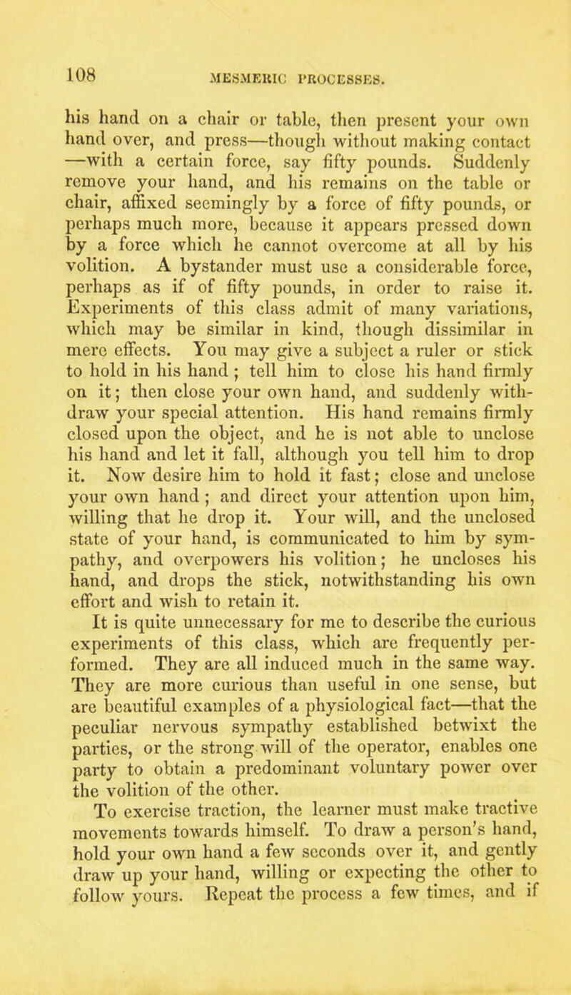 his hand on a chair or table, then present your own hand over, and press—though without making contact —with a certain force, say fifty pounds. Suddenly remove your hand, and his remains on the table or chair, affixed seemingly by a force of fifty pounds, or perhaps much more, because it appears pressed down by a force which he cannot overcome at all by his volition. A bystander must use a considerable force, perhaps as if of fifty pounds, in order to raise it. Experiments of this class admit of many variations, which may be similar in kind, though dissimilar in mere effects. You may give a subject a ruler or stick to hold in his hand ; tell him to close his hand firmly on it; then close your own hand, and suddenly with- draw your special attention. His hand remains firmly closed upon the object, and he is not able to unclose his hand and let it fall, although you tell him to drop it. Now desire him to hold it fast; close and unclose your own hand ; and direct your attention upon him, willing that he drop it. Your will, and the unclosed state of your hand, is communicated to him by sym- pathy, and overpowers his volition; he uncloses his hand, and drops the stick, notwithstanding his own effort and wish to retain it. It is quite unnecessary for me to describe the curious experiments of this class, which are frequently per- formed. They are all induced much in the same way. They are more curious than useful in one sense, but are beautiful examples of a physiological fact—that the peculiar nervous sympathy established betwixt the parties, or the strong will of the operator, enables one party to obtain a predominant voluntary power over the volition of the other. To exercise traction, the learner must make tractive movements towards himself. To draw a person’s hand, hold your own hand a few seconds over it, and gently draw up your hand, willing or expecting the other to follow yours. Repeat the process a few times, and if