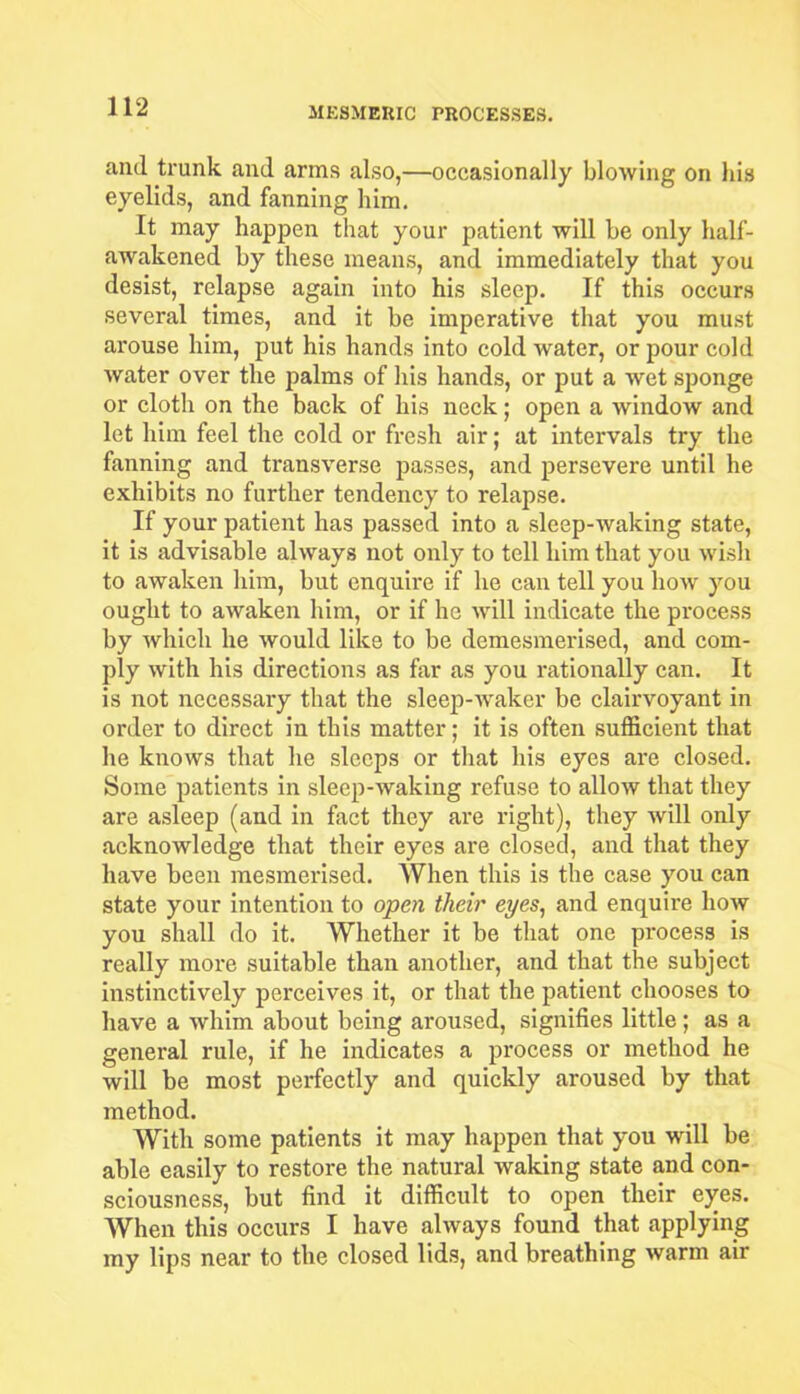 and trunk and arms also,—occasionally blowing on his eyelids, and fanning him. It may happen that your patient will be only half- awakened by these means, and immediately that you desist, relapse again into his sleep. If this occurs several times, and it be imperative that you must arouse him, put his hands into cold water, or pour cold water over the palms of his hands, or put a wet sponge or cloth on the back of his neck; open a window and let him feel the cold or fresh air; at intervals try the fanning and transverse passes, and persevere until he exhibits no further tendency to relapse. If your patient has passed into a sleep-waking state, it is advisable always not only to tell him that you wish to awaken him, but enquire if he can tell you how you ought to awaken him, or if he will indicate the process by which he would like to be demesmerised, and com- ply with his directions as far as you rationally can. It is not necessary that the sleep-waker be clairvoyant in order to direct in this matter; it is often sufficient that he knows that he sleeps or that his eyes are closed. Some patients in sleep-waking refuse to allow that they are asleep (and in fact they are right), they will only acknowledge that their eyes are closed, and that they have been mesmerised. When this is the case you can state your intention to open their eyes, and enquire how you shall do it. Whether it be that one process is really more suitable than another, and that the subject instinctively perceives it, or that the patient chooses to have a whim about being aroused, signifies little; as a general rule, if he indicates a process or method he will be most perfectly and quickly aroused by that method. With some patients it may happen that you will be able easily to restore the natural waking state and con- sciousness, but find it difficult to open their eyes. When this occurs I have always found that applying my lips near to the closed lids, and breathing warm air