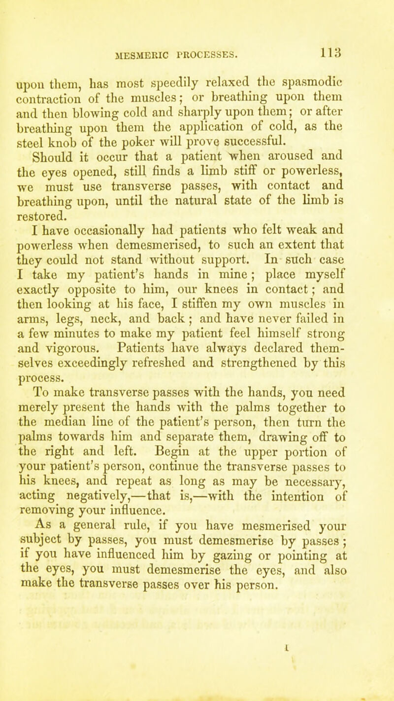 upon them, has most speedily relaxed the spasmodic contraction of the muscles; or breathing upon them and then blowing cold and sharply upon them; or after breathing upon them the application of cold, as the steel knob of the poker will prove successful. Should it occur that a patient when aroused and the eyes opened, still finds a limb stiff or powerless, we must use transverse passes, with contact and breathing upon, until the natural state of the limb is restored. I have occasionally had patients who felt weak and powerless when demesmerised, to such an extent that they could not stand without support. In such case I take my patient’s hands in mine; place myself exactly opposite to him, our knees in contact; and then looking at his face, I stiffen my own muscles in arms, legs, neck, and back ; and have never failed in a few minutes to make my patient feel himself strong and vigorous. Patients have always declared them- selves exceedingly refreshed and strengthened by this process. To make transverse passes with the hands, you need merely present the hands with the palms together to the median line of the patient’s person, then turn the palms towards him and separate them, drawing off to the right and left. Begin at the upper portion of your patient’s person, continue the transverse passes to his knees, and repeat as long as may be necessary, acting negatively,—that is,—with the intention of removing your influence. As a general rule, if you have mesmerised your subject by passes, you must demesmerise by passes; if you have influenced him by gazing or pointing at the eyes, you must demesmerise the eyes, and also make the transverse passes over his person. i