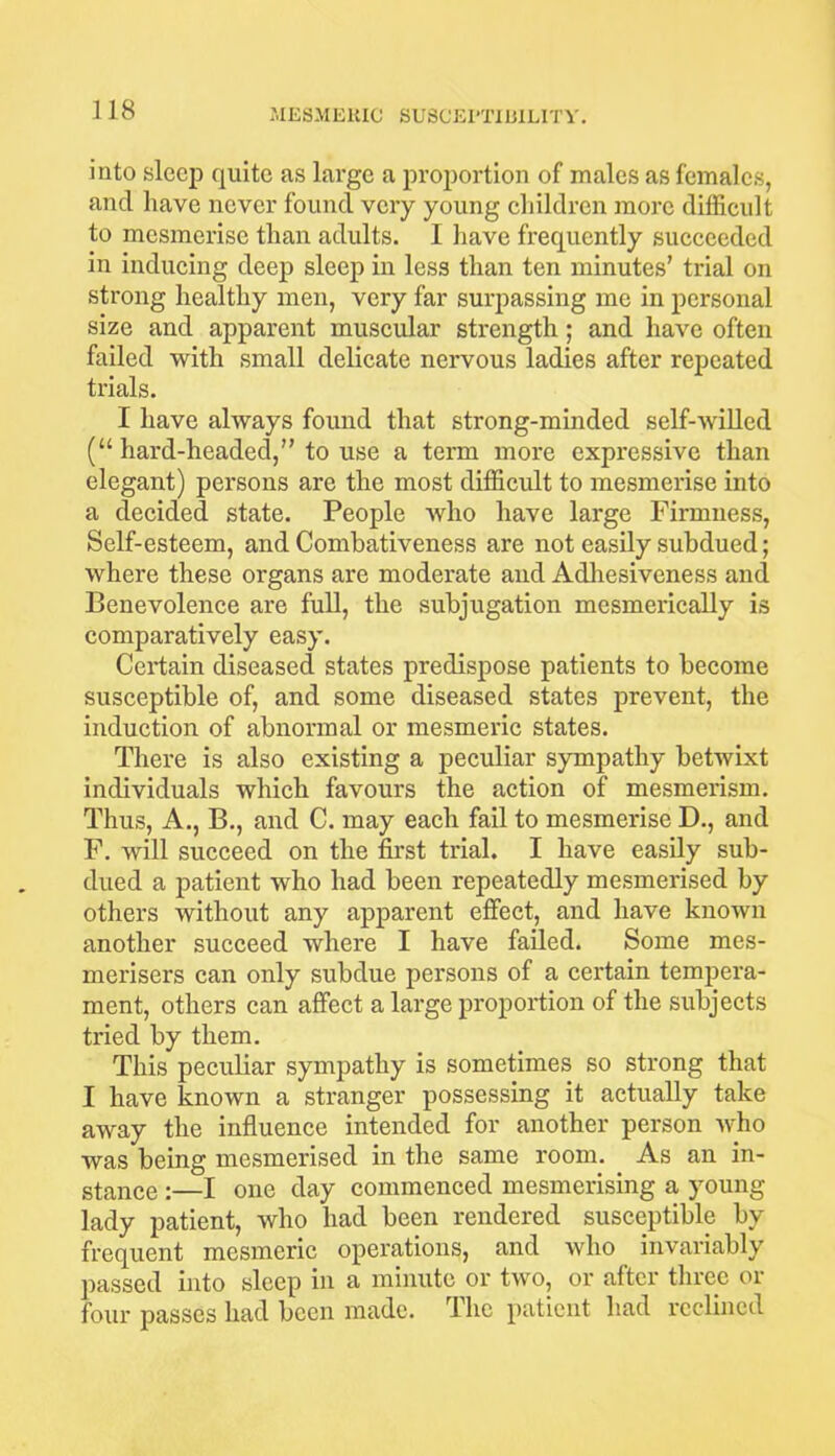 into sleep quite as large a proportion of males as females, and have never found very young children more difficult to mesmerise than adults. I have frequently succeeded in inducing deep sleep in less than ten minutes’ trial on strong healthy men, very far surpassing me in personal size and apparent muscular strength; and have often failed with small delicate nervous ladies after repeated trials. I have always found that strong-minded self-willed (“ hard-headed,” to use a term more expressive than elegant) persons are the most difficidt to mesmerise into a decided state. People who have large Firmness, Self-esteem, and Combativeness are not easily subdued; where these organs are moderate and Adhesiveness and Benevolence are full, the subjugation mesmerically is comparatively easy. Ceidain diseased states predispose patients to become susceptible of, and some diseased states prevent, the induction of abnormal or mesmeric states. There is also existing a peculiar sympathy betwixt individuals which favours the action of mesmerism. Thus, A., B., and C. may each fail to mesmerise D., and F. will succeed on the first trial. I have easily sub- dued a patient who had been repeatedly mesmerised by others without any apparent effect, and have known another succeed where I have failed. Some mes- merisers can only subdue persons of a certain tempera- ment, others can affect a large proportion of the subjects tried by them. This peculiar sympathy is sometimes so strong that I have known a stranger possessing it actually take away the influence intended for another person who was being mesmerised in the same room. As an in- stance :—I one day commenced mesmerising a young lady patient, who had been rendered susceptible by frequent mesmeric operations, and who invariably passed into sleep in a minute or two, or after three or four passes had been made. The patient had reclined