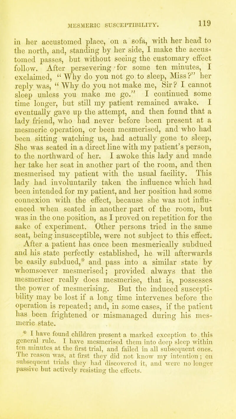 in her accustomed place, on a sofa, Avitli her head to the north, and, standing by her side, I make the accus- tomed passes, but without seeing the customary effect follow. After persevering - for some ten minutes, I exclaimed, “ Why do you not go to sleep, Miss?” her reply was, “ Why do you not make me, Sir ? I cannot sleep unless you make me go.” I continued some time longer, but still my patient remained awake. I eventually gave up the attempt, and then found that a lady friend, who had never before been present at a mesmeric operation, or been mesmerised, and who had been sitting watching us, had actually gone to sleep. She was seated in a direct line with my patient’s person, to the northward of her. I awoke this lady and made her take her seat in another part of the room, and then mesmerised my patient with the usual facility. This lady had involuntarily taken the influence which had been intended for my patient, and her position had some connexion with the effect, because she Avas not influ- enced when seated in another part of the room, but Avas in the one position, as I proved on repetition for the sake of experiment. Other persons tried in the same seat, being insusceptible, were not subject to this effect. After a patient has once been mesmerically subdued and his state perfectly established, he will afterwards be easily subdued,* and pass into a similar state by whomsoever mesmerised; provided always that the mosmeriser really does mesmerise, that is, possesses the power of mesmerising. But the induced suscepti- bility may be lost if a long time intervenes before the operation is repeated; and, in some cases, if the patient has been frightened or mismanaged during his mes- meric state. * I have found children present a marked exception to this general rule. I liaAre mesmerised them into deep sleep within ten minutes at the first trial, and failed in all subsequent ones. rI he reason was, at first they did not knoAV my intention; on subsequent trials they had discovered it, and Avere no longer passive but actively resisting the effects.