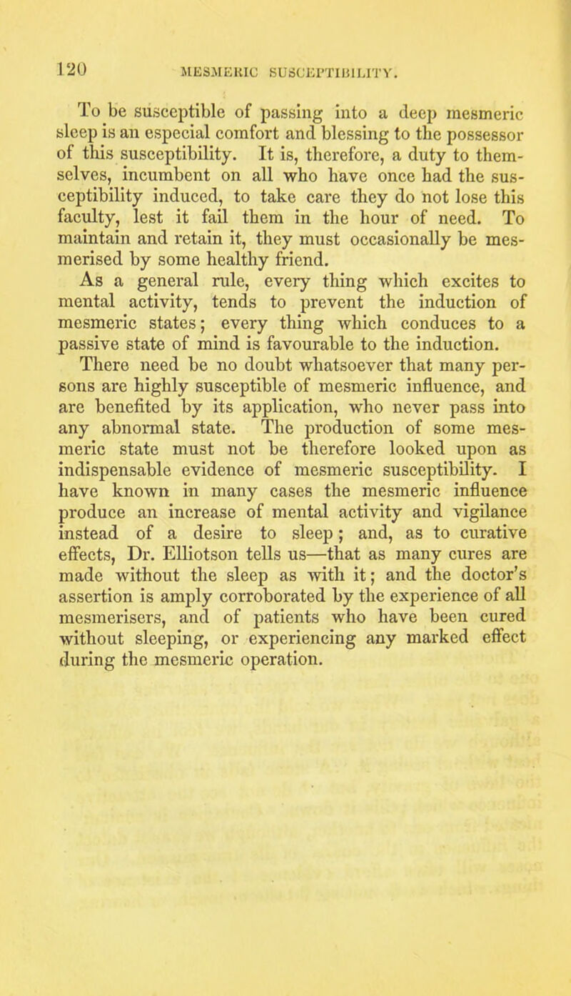 To be susceptible of passing into a deep mesmeric sleep is an especial comfort and blessing to the possessor of tills susceptibility. It is, therefore, a duty to them- selves, incumbent on all who have once had the sus- ceptibility induced, to take care they do not lose this faculty, lest it fail them in the hour of need. To maintain and retain it, they must occasionally be mes- merised by some healthy friend. As a general rule, every thing which excites to mental activity, tends to prevent the induction of mesmeric states; every thing which conduces to a passive state of mind is favourable to the induction. There need be no doubt whatsoever that many per- sons are highly susceptible of mesmeric influence, and are benefited by its application, who never pass into any abnormal state. The production of some mes- meric state must not be therefore looked upon as indispensable evidence of mesmeric susceptibility. I have known in many cases the mesmeric influence produce an increase of mental activity and vigilance instead of a desire to sleep; and, as to curative effects, Dr. Elliotson tells us—that as many cures are made without the sleep as with it; and the doctor’s assertion is amply corroborated by the experience of all mesmerisers, and of patients who have been cured without sleeping, or experiencing any marked effect during the mesmeric operation.