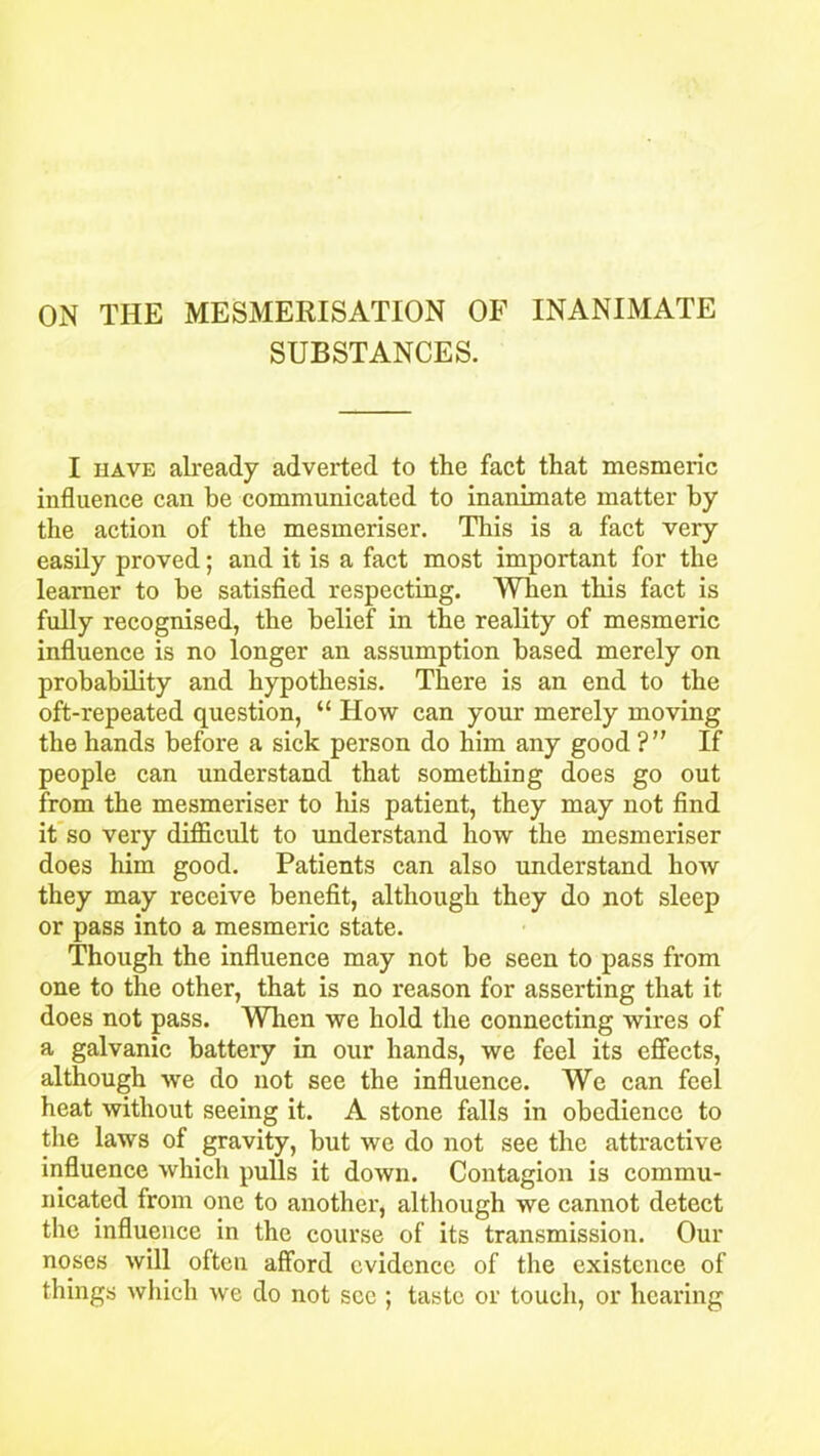 ON THE MESMERISATION OF INANIMATE SUBSTANCES. I have already adverted to the fact that mesmeric influence can be communicated to inanimate matter by the action of the mesmeriser. This is a fact very easily proved; and it is a fact most important for the learner to be satisfied respecting. When tins fact is fully recognised, the belief in the reality of mesmeric influence is no longer an assumption based merely on probability and hypothesis. There is an end to the oft-repeated question, “ How can your merely moving the hands before a sick person do him any good ?” If people can understand that something does go out from the mesmeriser to his patient, they may not find it so very difficult to understand how the mesmeriser does him good. Patients can also understand how they may receive benefit, although they do not sleep or pass into a mesmeric state. Though the influence may not be seen to pass from one to the other, that is no reason for asserting that it does not pass. When we hold the connecting wires of a galvanic battery in our hands, we feel its effects, although we do not see the influence. We can feel heat without seeing it. A stone falls in obedience to the laws of gravity, but we do not see the attractive influence which pulls it down. Contagion is commu- nicated from one to another, although we cannot detect the influence in the course of its transmission. Our noses will often afford evidence of the existence of things which we do not see ; taste or touch, or hearing