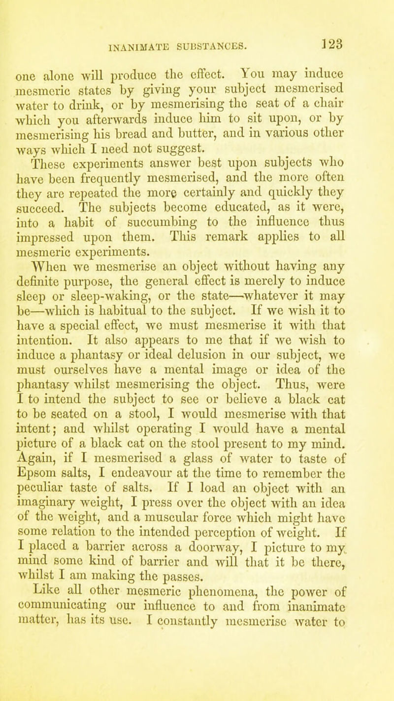 one alone Avill produce the effect. 1 ou may induce mesmeric states by giving your subject mesmerised water to drink, or by mesmerising the seat of a chair which you afterwards induce him to sit upon, or by mesmerising his bread and butter, and in various other ways which I need not suggest. These experiments answer best upon subjects who have been frequently mesmerised, and the more often they are repeated the more certainly and quickly they succeed. The subjects become educated, as it were, into a habit of succumbing to the influence thus impressed upon them. This remark applies to all mesmeric experiments. When we mesmerise an object without having any definite purpose, the general effect is merely to induce sleep or sleep-waking, or the state—whatever it may be—which is habitual to the subject. If we wish it to have a special effect, we must mesmerise it with that intention. It also appears to me that if we wish to induce a phantasy or ideal delusion in our subject, we must ourselves have a mental image or idea of the phantasy whilst mesmerising the object. Thus, were I to intend the subject to see or believe a black cat to be seated on a stool, I would mesmerise with that intent; and whilst operating I would have a mental picture of a black cat on the stool present to my mind. Again, if I mesmerised a glass of water to taste of Epsom salts, I endeavour at the time to remember the peculiar taste of salts. If I load an object with an imaginary weight, I press over the object with an idea of the weight, and a muscular force which might have some relation to the intended perception of weight. If I placed a barrier across a doorway, I picture to my mind some kind of barrier and will that it be there, whilst I am making the passes. Like all other mesmeric phenomena, the power of communicating our influence to and from inanimate matter, has its use. I constantly mesmerise water to