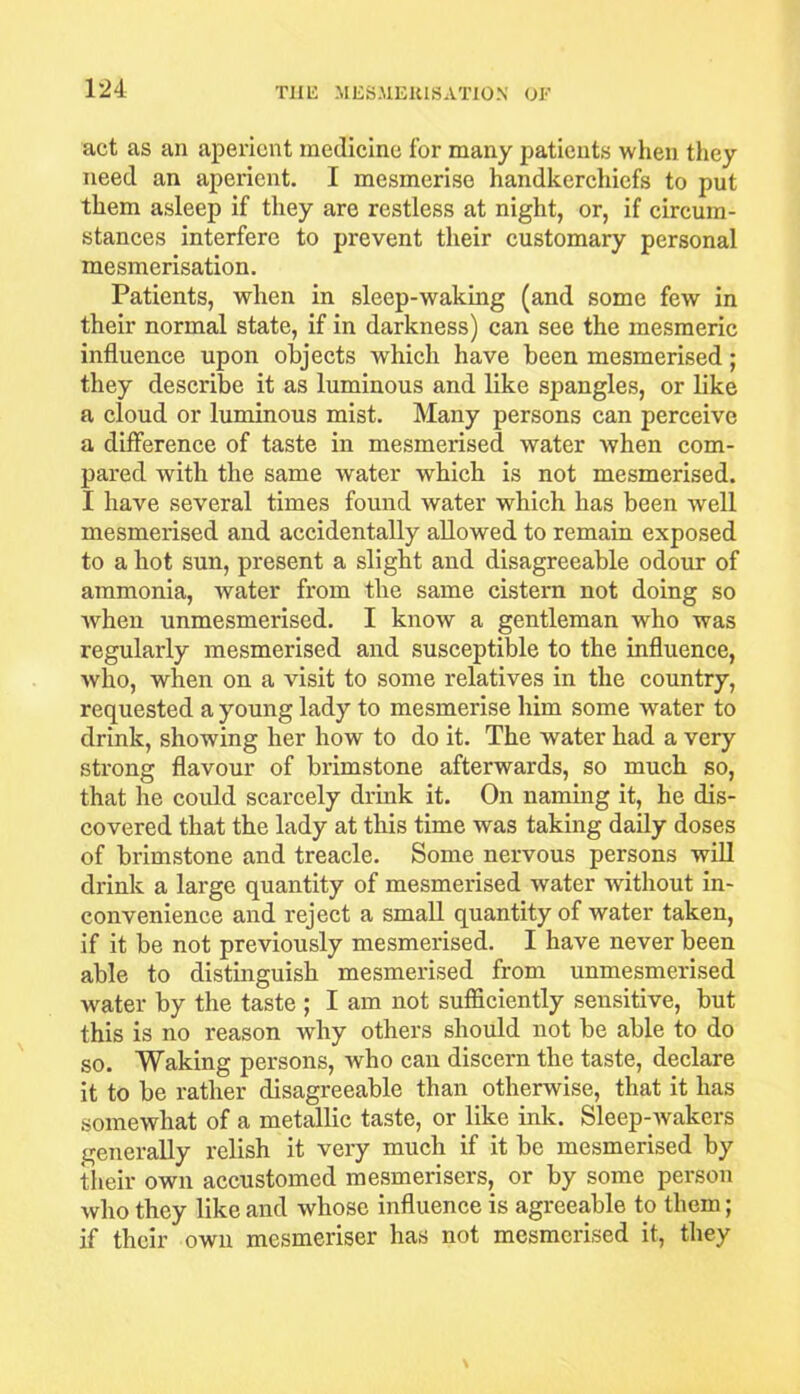 act as an aperient medicine for many patients when they need an aperient. I mesmerise handkerchiefs to put them asleep if they are restless at night, or, if circum- stances interfere to prevent their customary personal mesmerisation. Patients, when in sleep-waking (and some few in their normal state, if in darkness) can see the mesmeric influence upon objects which have been mesmerised; they describe it as luminous and like spangles, or like a cloud or luminous mist. Many persons can perceive a difference of taste in mesmerised water when com- pared with the same water which is not mesmerised. I have several times found water which has been well mesmerised and accidentally allowed to remain exposed to a hot sun, present a slight and disagreeable odour of ammonia, water from the same cistern not doing so when unmesmerised. I know a gentleman who was regularly mesmerised and susceptible to the influence, who, when on a visit to some relatives in the country, requested a young lady to mesmerise him some water to drink, showing her how to do it. The water had a very strong flavour of brimstone afterwards, so much so, that he could scarcely drink it. On naming it, he dis- covered that the lady at this time was taking daily doses of brimstone and treacle. Some nervous persons will drink a large quantity of mesmerised water without in- convenience and reject a small quantity of water taken, if it be not previously mesmerised. I have never been able to distinguish mesmerised from unmesmerised water by the taste ; I am not sufficiently sensitive, but this is no reason why others should not be able to do so. Waking persons, who can discern the taste, declare it to be rather disagreeable than otherwise, that it has somewhat of a metallic taste, or like ink. Sleep-wakers generally relish it very much if it be mesmerised by their own accustomed mesmerisers, or by some person who they like and whose influence is agreeable to them; if their own mesmeriser has not mesmerised it, they