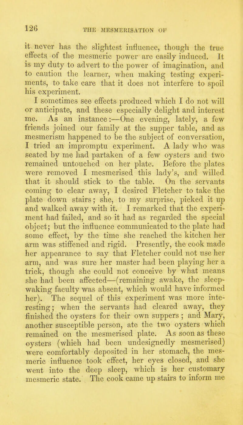 it never has the slightest influence, though the true effects of the mesmeric power are easily induced, it is my duty to advert to the power of imagination, and to caution the learner, when making testing experi- ments, to take care that it does not interfere to spoil his experiment. I sometimes see effects produced which I do not will or anticipate, and these especially delight and interest me. As an instance:—One evening, lately, a few friends joined our family at the supper table, and as mesmerism happened to be the subject of conversation, I tried an impromptu experiment. A lady who was seated by me had partaken of a few oysters and two remained untouched on her plate. Before the plates were removed I mesmerised this lady’s, and willed that it should stick to the table. On the servants coming to clear away, I desired Fletcher to take the plate down stairs; she, to my surprise, picked it up and walked away with it. I remarked that the experi- ment had failed, and so it had as regarded the special object; but the influence communicated to the plate had some effect, by the time she reached the kitchen her arm was stiffened and rigid. Presently, the cook made her appearance to say that Fletcher could not use her arm, and was sure her master had been playing her a trick, though she could not conceive by what means she had been affected—(remaining awake, the sleep- waking faculty was absent, which would have informed her). The sequel of this experiment was more inte- resting ; when the servants had cleared away, they finished the oysters for their own suppers ; and Mary, another susceptible person, ate the two oysters which remained on the mesmerised plate. As soon as these oysters (whieli had been undesignedly mesmerised) were comfortably deposited in her stomach, the mes- meric influence took effect, her eyes closed, and she went into the deep sleep, which is her customary mesmeric state. The cook came up stairs to inform me