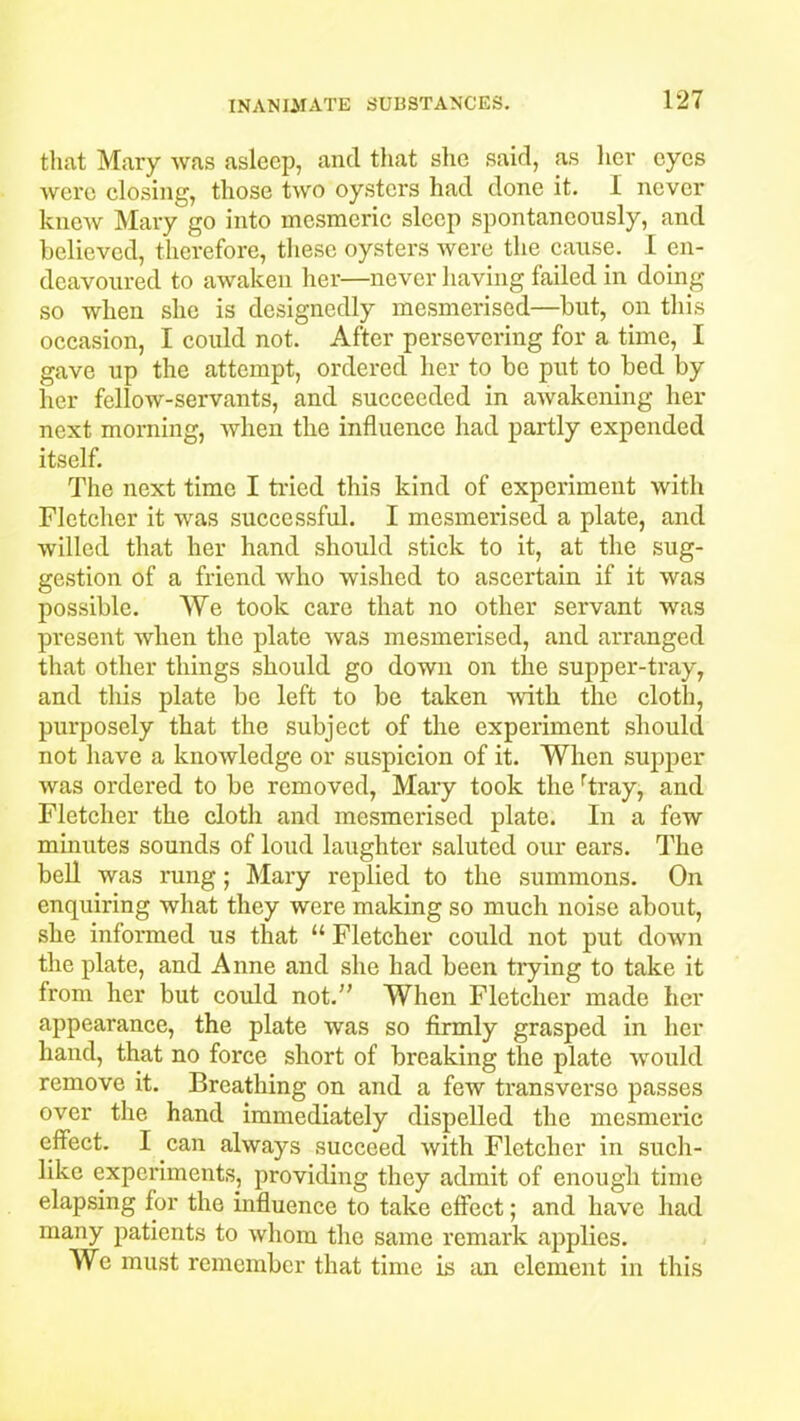 that Mary was asleep, and that she said, as her eyes were closing, those two oysters had done it. I never knew Mary go into mesmeric sleep spontaneously, and believed, therefore, these oysters were the cause. 1 en- deavoured to awaken her—never having failed in doing so when she is designedly mesmerised—but, on this occasion, I could not. After persevering for a time, I gave up the attempt, ordered her to be put to bed by her fellow-servants, and succeeded in awakening her next morning, when the influence had partly expended itself. The next time I tided this kind of experiment with Fletcher it was successful. I mesmerised a plate, and willed that her hand should stick to it, at the sug- gestion of a friend who wished to ascertain if it was possible. We took care that no other servant was present when the plate was mesmerised, and arranged that other things should go down on the supper-tray, and this plate be left to be taken with the cloth, purposely that the subject of the experiment should not have a knowledge or suspicion of it. When supper was ordered to be removed, Mary took the Tray, and Fletcher the cloth and mesmerised plate. In a few minutes sounds of loud laughter saluted our ears. The bell was rung; Mary replied to the summons. On enquiring what they were making so much noise about, she informed us that “ Fletcher could not put down the plate, and Anne and she had been trying to take it from her but could not.” When Fletcher made her appearance, the plate was so firmly grasped in her hand, that no force short of breaking the plate would remove it. Breathing on and a few transverse passes over the hand immediately dispelled the mesmeric effect. I can always succeed with Fletcher in such- like experiments, providing they admit of enough time elapsing for the influence to take effect; and have had many patients to whom the same remark applies. We must remember that time is an clement in this