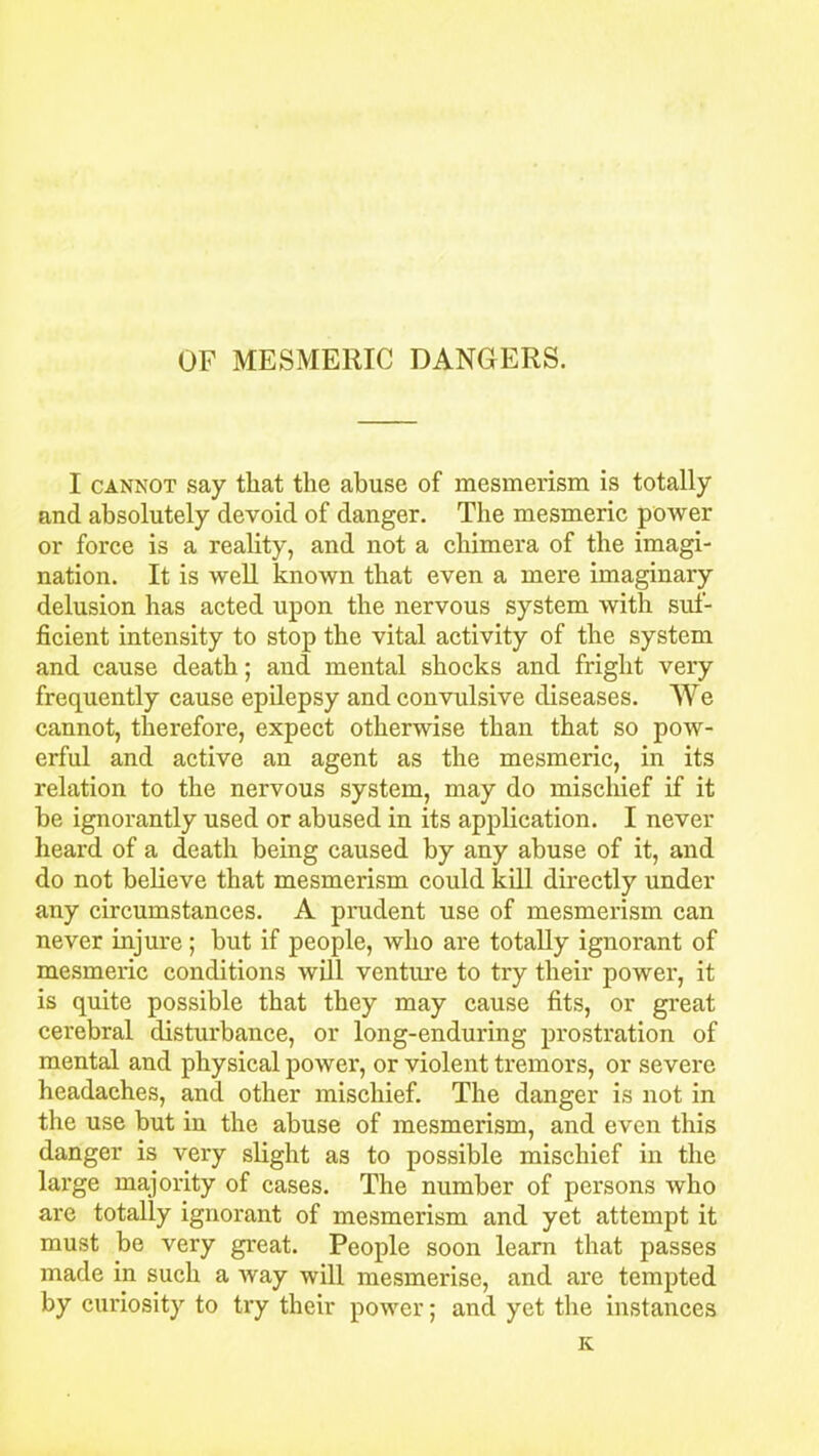 OF MESMERIC DANGERS. I cannot say that the abuse of mesmerism is totally and absolutely devoid of danger. The mesmeric power or force is a reality, and not a chimera of the imagi- nation. It is well known that even a mere imaginary delusion has acted upon the nervous system with suf- ficient intensity to stop the vital activity of the system and cause death; and mental shocks and fright very frequently cause epilepsy and convulsive diseases. We cannot, therefore, expect otherwise than that so pow- erful and active an agent as the mesmeric, in its relation to the nervous system, may do mischief if it be ignorantly used or abused in its application. I never heard of a death being caused by any abuse of it, and do not believe that mesmerism could kill directly under any circumstances. A prudent use of mesmerism can never injure; but if people, who are totally ignorant of mesmeric conditions will venture to try their power, it is quite possible that they may cause fits, or great cerebral disturbance, or long-enduring prostration of mental and physical power, or violent tremors, or severe headaches, and other mischief. The danger is not in the use but in the abuse of mesmerism, and even this danger is very slight as to possible mischief in the large majority of cases. The number of persons who are totally ignorant of mesmerism and yet attempt it must be very great. People soon learn that passes made in such a Avay will mesmerise, and are tempted by curiosity to try their power; and yet the instances