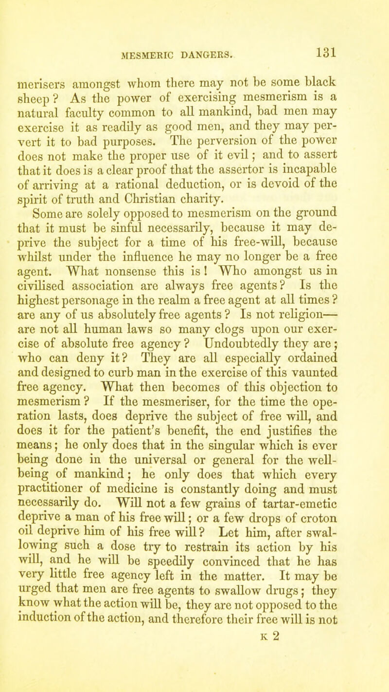 merisers amongst whom there may not he some black sheep ? As the power of exercising mesmerism is a natural faculty common to all mankind, bad men may exercise it as readily as good men, and they may per- vert it to bad purposes. The perversion of the power does not make the proper use of it evil; and to assert that it does is a clear proof that the assertor is incapable of arriving at a rational deduction, or is devoid of the spirit of truth and Christian charity. Some are solely opposed to mesmerism on the ground that it must be sinful necessarily, because it may de- prive the subject for a time of his free-will, because whilst under the influence he may no longer be a free agent. What nonsense this is ! Who amongst us in civilised association are always free agents? Is the highest personage in the realm a free agent at all times ? are any of us absolutely free agents ? Is not religion— are not all human laws so many clogs upon our exer- cise of absolute free agency ? Undoubtedly they are; who can deny it? They are all especially ordained and designed to curb man in the exercise of this vaunted free agency. What then becomes of this objection to mesmerism ? If the mesmeriser, for the time the ope- ration lasts, does deprive the subject of free will, and does it for the patient’s benefit, the end justifies the means; he only does that in the singular which is ever being done in the universal or general for the well- being of mankind; he only does that which every practitioner of medicine is constantly doing and must necessarily do. Will not a few grains of tartar-emetic deprive a man of his free will; or a few drops of croton oil deprive him of his free will? Let him, after swal- lowing such a dose try to restrain its action by his will, and he will be speedily convinced that he has veiy little free agency left in the matter. It may be urged that men are free agents to swallow drugs; they know what the action will be, they are not opposed to the induction of the action, and therefore their free will is not k 2
