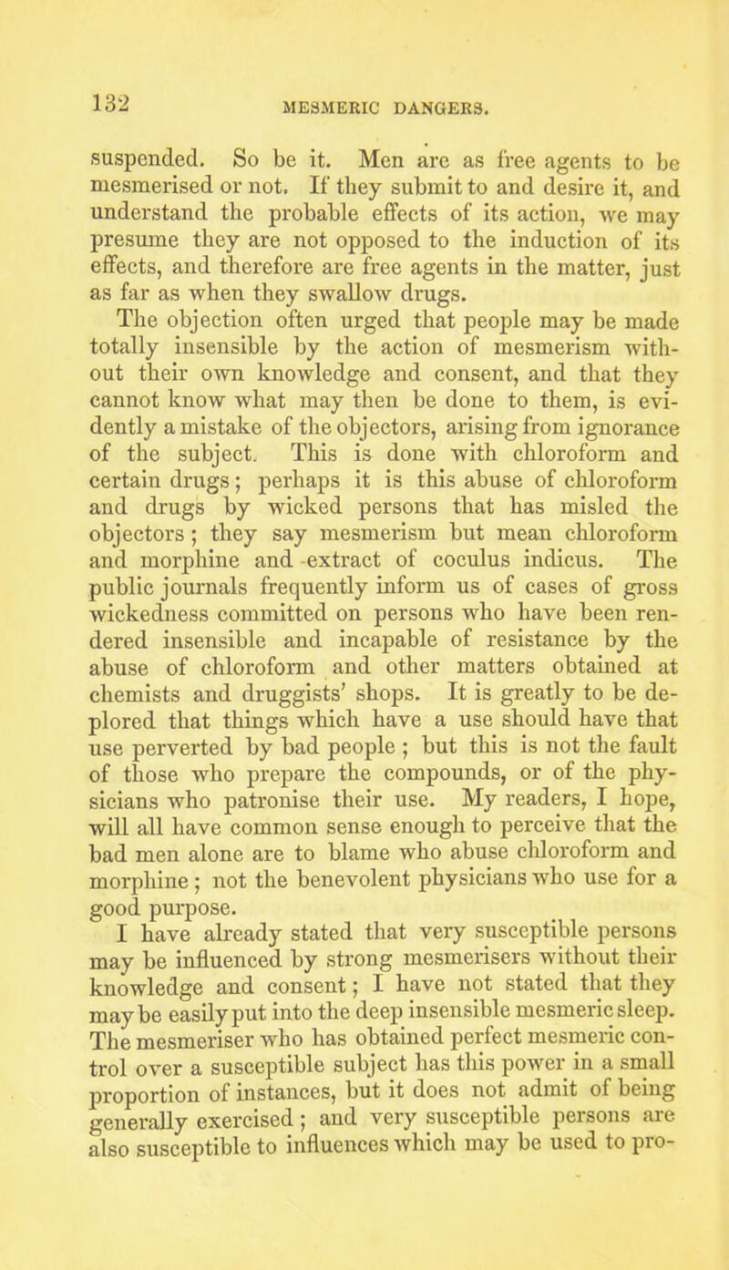 suspended. So be it. Men are as free agents to be mesmerised or not. If they submit to and desire it, and understand the probable effects of its action, we may presume they are not opposed to the induction of its effects, and therefore are free agents in the matter, just as far as when they swallow drugs. The objection often urged that people may be made totally insensible by the action of mesmerism with- out their own knowledge and consent, and that they cannot know what may then be done to them, is evi- dently a mistake of the objectors, arising from ignorance of the subject. This is done with chloroform and certain drugs; perhaps it is this abuse of chloroform and drugs by wicked persons that has misled the objectors; they say mesmerism but mean chloroform and morphine and -extract of coculus intlicus. The public journals frequently inform us of cases of gross wickedness committed on persons who have been ren- dered insensible and incapable of resistance by the abuse of chloroform and other matters obtained at chemists and druggists’ shops. It is greatly to be de- plored that things which have a use should have that use perverted by bad people ; but this is not the fault of those who prepare the compounds, or of the phy- sicians who patronise their use. My readers, I hope, will all have common sense enough to perceive that the bad men alone are to blame who abuse chloroform and morphine ; not the benevolent physicians who use for a good purpose. I have already stated that very susceptible persons may be influenced by strong mesmerisers without their knowledge and consent; I have not stated that they maybe easily put into the deep insensible mesmeric sleep. The mesmeriser who has obtained perfect mesmeric con- trol over a susceptible subject has this power in a small jM'oportion of instances, but it does not admit of being generally exercised; and very susceptible persons are also susceptible to influences which may be used to pro-