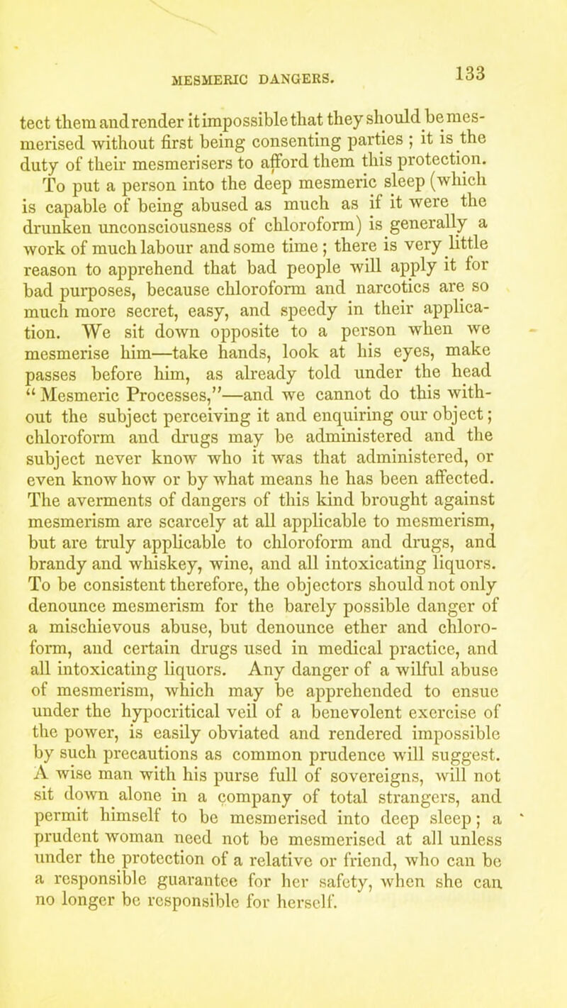 tect them and render it impossible that they should be mes- merised without first being consenting parties ; it is the duty of their mesmerisers to afford them this protection. To put a person into the deep mesmeric sleep (which is capable of being abused as much as if it were the drunken unconsciousness of chloroform) is generally a work of much labour and some time ; there is very little reason to apprehend that bad people will apply it f°r bad purposes, because chloroform and narcotics are so much more secret, easy, and speedy in their applica- tion. We sit down opposite to a person when we mesmerise him—take hands, look at his eyes, make passes before him, as already told under the head “ Mesmeric Processes,”—and we cannot do this with- out the subject perceiving it and enquiring our object; chloroform and drugs may be administered and the subject never know who it was that administered, or even know how or by what means he has been affected. The averments of dangers of this kind brought against mesmerism are scarcely at all applicable to mesmerism, but are truly applicable to chloroform and drugs, and brandy and whiskey, wine, and all intoxicating liquors. To be consistent therefore, the objectors should not only denounce mesmerism for the barely possible danger of a mischievous abuse, but denounce ether and chloro- form, and certain drugs used in medical practice, and all intoxicating liquors. Any danger of a wilful abuse of mesmerism, which may be apprehended to ensue under the hypocritical veil of a benevolent exercise of the power, is easily obviated and rendered impossible by such precautions as common prudence will suggest. A wise man with his purse full of sovereigns, will not sit down alone in a company of total strangers, and permit himself to be mesmerised into deep sleep; a prudent woman need not be mesmerised at all unless under the protection of a relative or friend, who can be a responsible guarantee for her safety, when she can no longer be responsible for herself.