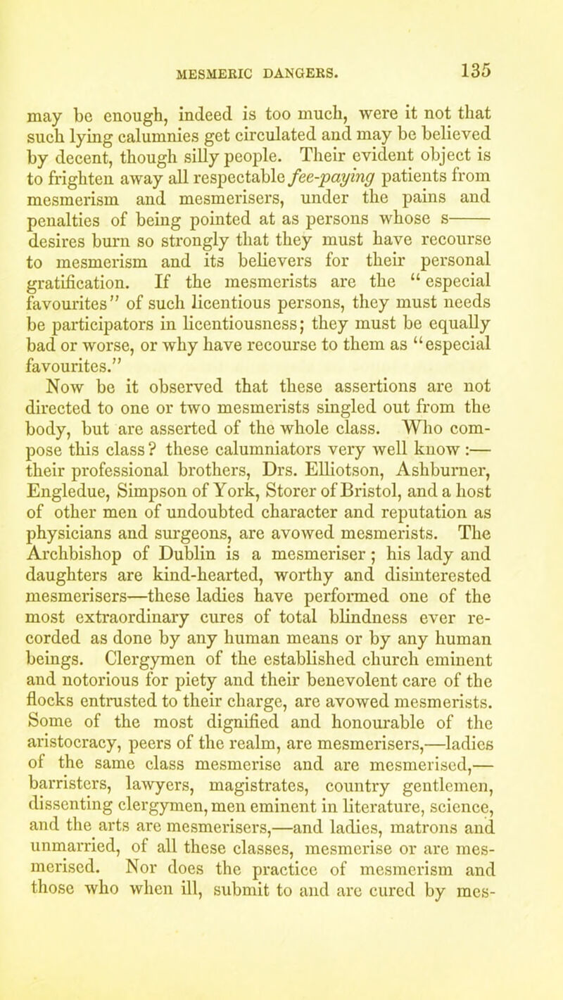 may be enough, indeed is too much, were it not that such lying calumnies get circulated and may be believed by decent, though silly people. Their evident object is to frighten away all respectable fee-paying patients from mesmerism and mesmerisers, under the pains and penalties of being pointed at as persons whose s desires burn so strongly that they must have recourse to mesmerism and its believers for their personal gratification. If the mesmerists are the “ especial favourites” of sucli licentious persons, they must needs be participators in licentiousness; they must be equally bad or worse, or why have recourse to them as “especial favourites.” Now be it observed that these assertions are not directed to one or two mesmerists singled out from the body, but are asserted of the whole class. Who com- pose this class ? these calumniators very Avell know :— their professional brothers, Drs. Elliotson, Ashburner, Engledue, Simpson of York, Storer of Bristol, and a host of other men of undoubted character and reputation as physicians and surgeons, are avowed mesmerists. The Archbishop of Dublin is a mesmeriser; his lady and daughters are kind-hearted, worthy and disinterested mesmerisers—these ladies have performed one of the most extraordinary cures of total blindness ever re- corded as done by any human means or by any human beings. Clergymen of the established church eminent and notorious for piety and their benevolent care of the flocks entrusted to their charge, are avowed mesmerists. Some of the most dignified and honourable of the aristocracy, peers of the realm, are mesmerisers,—ladies of the same class mesmerise and are mesmerised,— barristers, lawyers, magistrates, country gentlemen, dissenting clergymen, men eminent in literature, science, and the arts are mesmerisers,—and ladies, matrons and unmarried, of all these classes, mesmerise or are mes- merised. Nor does the practice of mesmerism and those who when ill, submit to and are cured by racs-