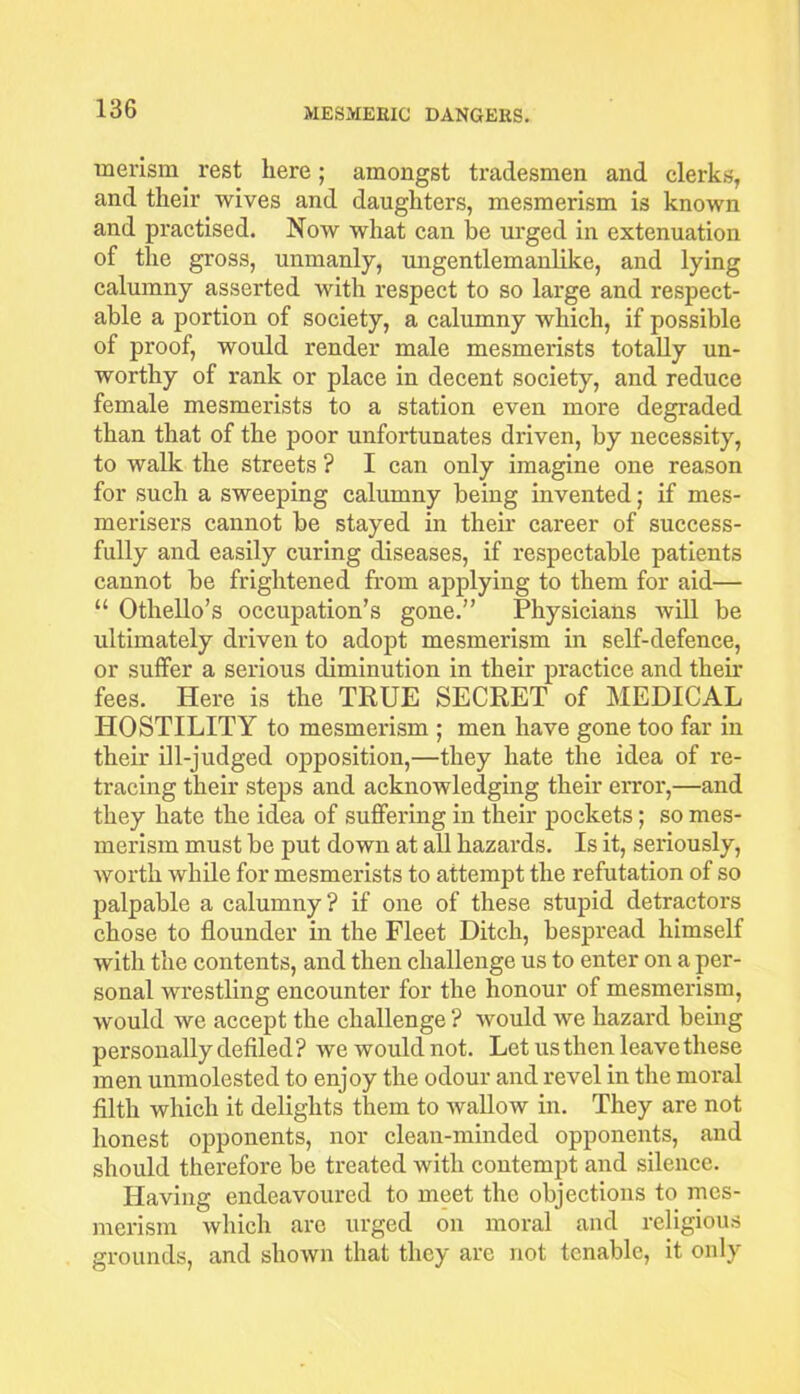 merism rest here; amongst tradesmen and clerks, and their wives and daughters, mesmerism is known and practised. Now what can lie urged in extenuation of the gross, unmanly, ungentlemanlike, and lying calumny asserted with respect to so large and respect- able a portion of society, a calumny which, if possible of proof, would render male mesmerists totally un- worthy of rank or place in decent society, and reduce female mesmerists to a station even more degraded than that of the poor unfortunates driven, by necessity, to walk the streets ? I can only imagine one reason for such a sweeping calumny being invented; if mes- merisers cannot be stayed in their career of success- fully and easily curing diseases, if respectable patients cannot be frightened from applying to them for aid— “ Othello’s occupation’s gone.” Physicians will be ultimately driven to adopt mesmerism in self-defence, or suffer a serious diminution in their practice and then- fees. Here is the TRUE SECRET of MEDICAL HOSTILITY to mesmerism ; men have gone too far in their ill-judged opposition,—they hate the idea of re- tracing their steps and acknowledging their error,—and they hate the idea of suffering in their pockets ; so mes- merism must be put down at all hazards. Is it, seriously, worth while for mesmerists to attempt the refutation of so palpable a calumny ? if one of these stupid detractors chose to flounder in the Fleet Ditch, bespread himself with the contents, and then challenge us to enter on a per- sonal wrestling encounter for the honour of mesmerism, would we accept the challenge ? would we hazard being personally defiled ? we would not. Let us then leave these men unmolested to enjoy the odour and revel in the moral filth which it delights them to wallow in. They are not honest opponents, nor clean-minded opponents, and should therefore be treated with contempt and silence. Having endeavoured to meet the objections to mes- merism which are urged on moral and religious grounds, and shown that they are not tenable, it only