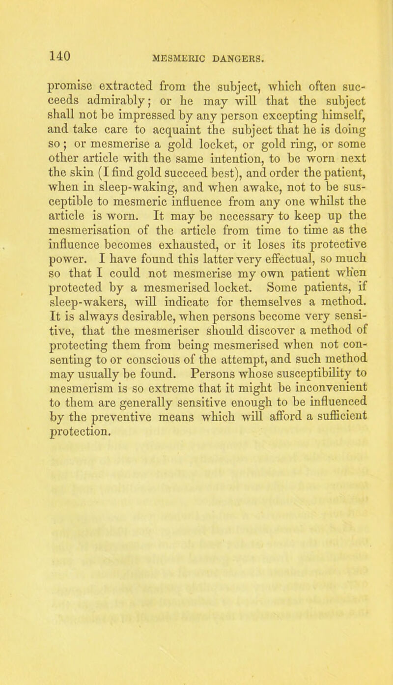 promise extracted from the subject, which often suc- ceeds admirably; or he may will that the subject shall not be impressed by any person excepting himself, and take care to acquaint the subject that he is doing so; or mesmerise a gold locket, or gold ring, or some other article with the same intention, to be worn next the skin (I find gold succeed best), and order the patient, when in sleep-waking, and when awake, not to be sus- ceptible to mesmeric influence from any one whilst the article is worn. It may be necessary to keep up the mesmerisation of the article from time to time as the influence becomes exhausted, or it loses its protective power. I have found this latter very effectual, so much so that I could not mesmerise my own patient when protected by a mesmerised locket. Some patients, if sleep-wakers, will indicate for themselves a method. It is always desirable, when persons become very sensi- tive, that the mesmeriser should discover a method of protecting them from being mesmerised when not con- senting to or conscious of the attempt, and such method may usually be found. Persons whose susceptibility to mesmerism is so extreme that it might be inconvenient to them are generally sensitive enough to be influenced by the preventive means which will afford a sufficient protection.