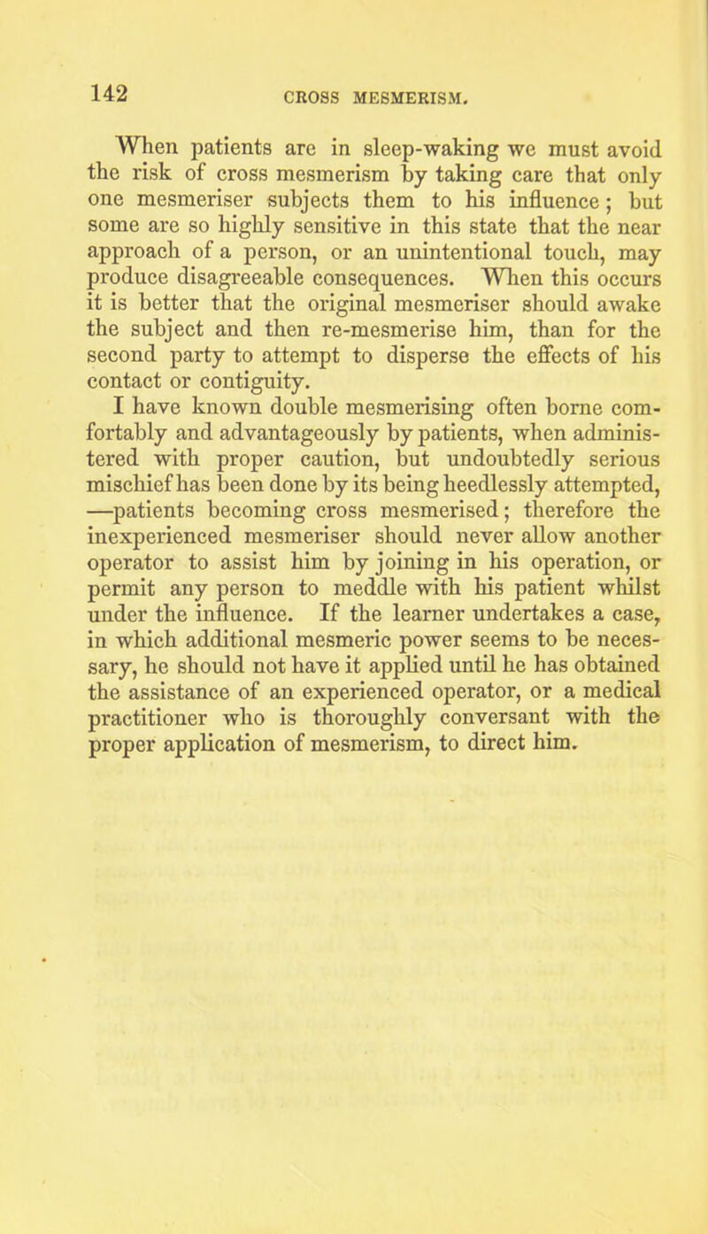 When patients are in sleep-waking we must avoid the risk of cross mesmerism by taking care that only one mesmeriser subjects them to his influence; but some are so highly sensitive in this state that the near approach of a person, or an unintentional touch, may produce disagreeable consequences. When this occurs it is better that the original mesmeriser should awake the subject and then re-mesmerise him, than for the second party to attempt to disperse the effects of his contact or contiguity. I have known double mesmerising often borne com- fortably and advantageously by patients, when adminis- tered with proper caution, but undoubtedly serious mischief has been done by its being heedlessly attempted, —patients becoming cross mesmerised; therefore the inexperienced mesmeriser should never allow another operator to assist him by joining in his operation, or permit any person to meddle with bis patient whilst under the influence. If the learner undertakes a case, in which additional mesmeric power seems to be neces- sary, he should not have it applied until he has obtained the assistance of an experienced operator, or a medical practitioner who is thoroughly conversant with the proper application of mesmerism, to direct him.