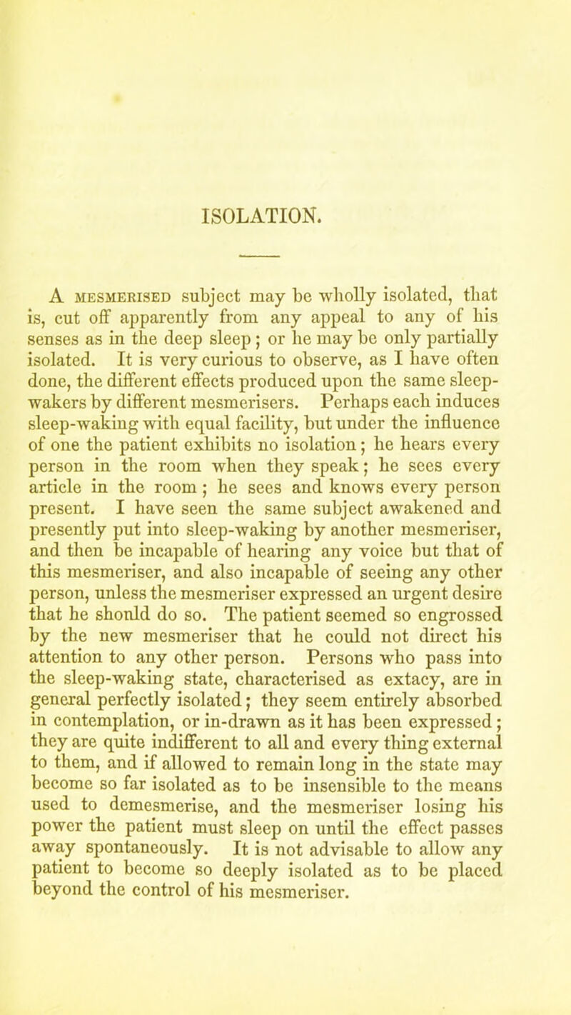 A mesmerised subject may be wholly isolated, that is, cut off apparently from any appeal to any of bis senses as in the deep sleep ; or he may be only partially isolated. It is very curious to observe, as I have often done, the different effects produced upon the same sleep- wakers by different mesmerisers. Perhaps each induces sleep-waking with equal facility, but under the influence of one the patient exhibits no isolation; he hears every person in the room when they speak; he sees every article in the room; he sees and knows every person present. I have seen the same subject awakened and presently put into sleep-waking by another mesmeriser, and then be incapable of hearing any voice but that of this mesmeriser, and also incapable of seeing any other person, unless the mesmeriser expressed an urgent desire that he should do so. The patient seemed so engrossed by the new mesmeriser that he could not direct his attention to any other person. Persons who pass into the sleep-waking state, characterised as extacy, are in general perfectly isolated; they seem entirely absorbed in contemplation, or in-drawn as it has been expressed; they are quite indifferent to all and every thing external to them, and if allowed to remain long in the state may become so far isolated as to be insensible to the means used to demesmerise, and the mesmeriser losing his power the patient must sleep on until the effect passes away spontaneously. It is not advisable to allow any patient to become so deeply isolated as to be placed beyond the control of his mesmeriser.