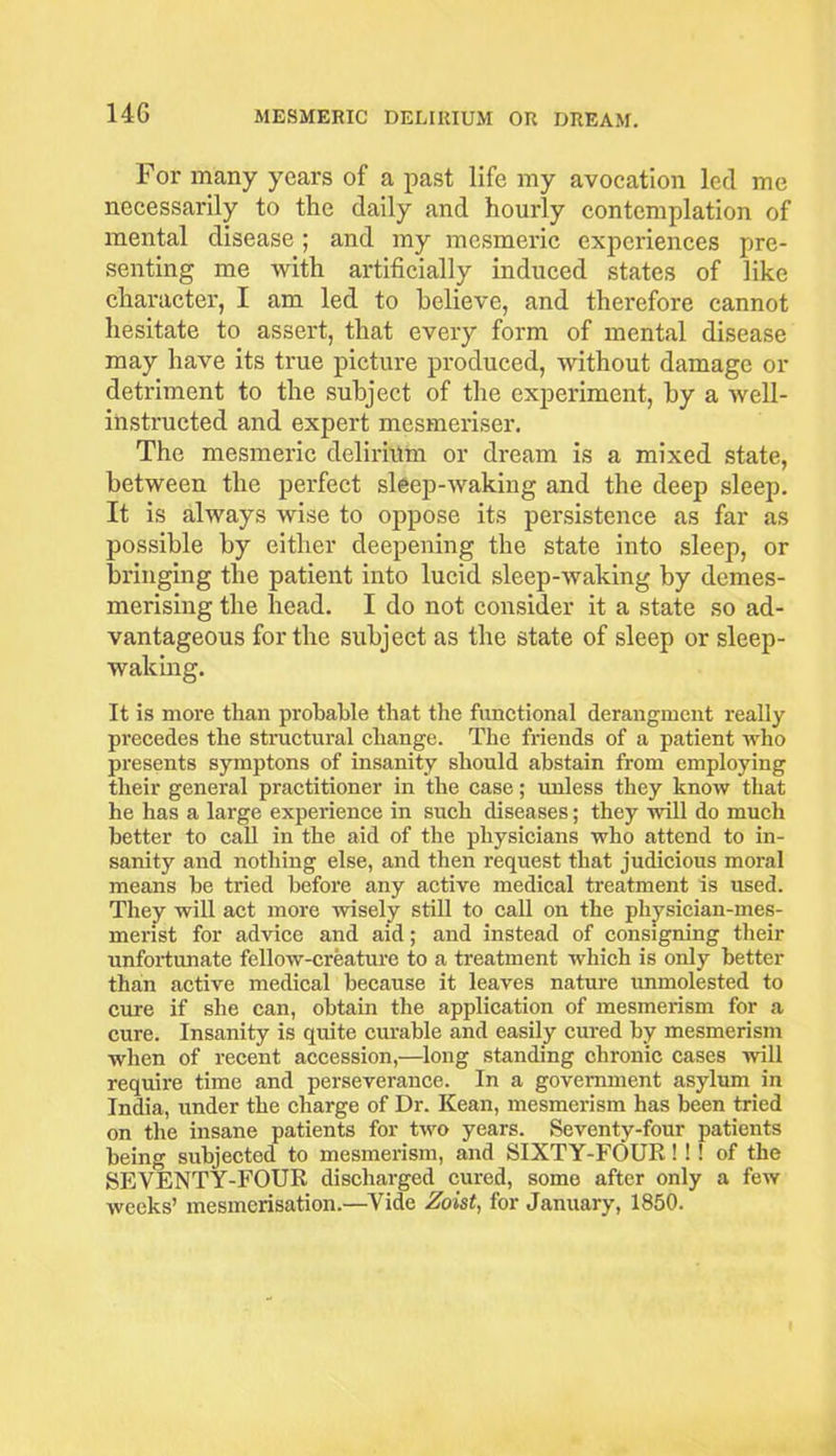 14G For many years of a past life my avocation led me necessarily to the daily and hourly contemplation of mental disease ; and my mesmeric experiences pre- senting me with artificially induced states of like character, I am led to believe, and therefore cannot hesitate to assert, that every form of mental disease may have its true picture produced, without damage or detriment to the subject of the experiment, by a well- instructed and expert mesmeriser. The mesmeric delirium or dream is a mixed state, between the perfect sleep-waking and the deep sleep. It is always wise to oppose its persistence as far as possible by either deepening the state into sleep, or bringing the patient into lucid sleep-waking by demes- merising the head. I do not consider it a state so ad- vantageous for the subject as the state of sleep or sleep- waking. It is more than probable that the functional derangmcnt really precedes the structural change. The friends of a patient who presents symptons of insanity should abstain from employing their general practitioner in the case; unless they know that he has a large experience in such diseases; they will do much better to call in the aid of the physicians who attend to in- sanity and nothing else, and then request that judicious moral means be tried before any active medical treatment is used. They will act more wisely still to call on the physician-mes- merist for advice and aid; and instead of consigning their unfortunate fellow-creature to a treatment which is only better than active medical because it leaves nature unmolested to cure if she can, obtain the application of mesmerism for a cure. Insanity is quite curable and easily cured by mesmerism when of recent accession,—long standing chronic cases will require time and perseverance. In a government asylum in India, under the charge of Dr. Kean, mesmerism has been tried on the insane patients for two years. Seventy-four patients being subjected to mesmerism, and SIXTY-FOUR! ! ! of the SEVENTY-FOUR discharged cured, some after only a few weeks’ mesmerisation.—Vide Zoist, for January, 1850.