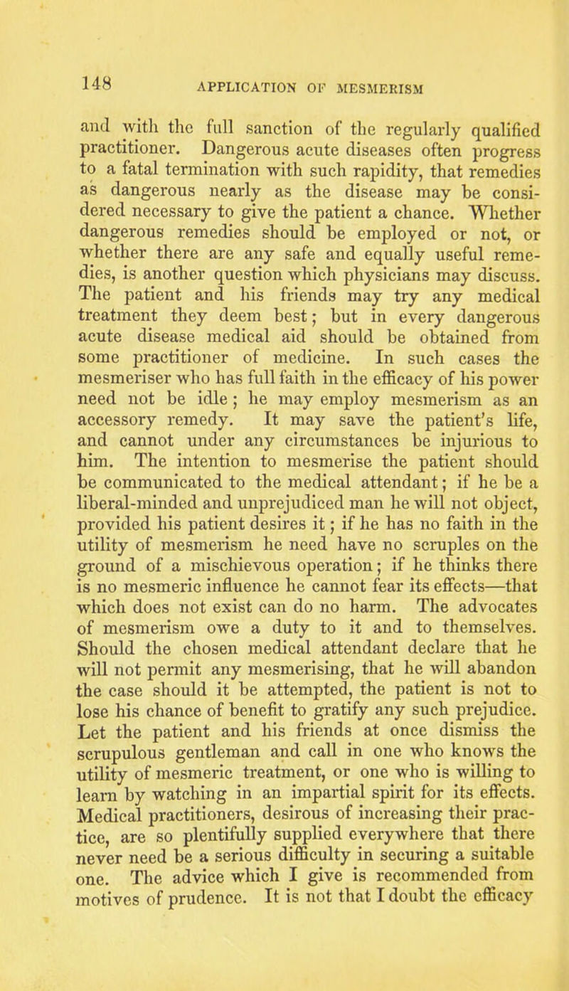 and with the full sanction of the regularly qualified practitioner. Dangerous acute diseases often progress to a fatal termination with such rapidity, that remedies as dangerous nearly as the disease may be consi- dered necessary to give the patient a chance. Whether dangerous remedies should be employed or not, or whether there are any safe and equally useful reme- dies, is another question which physicians may discuss. The patient and his friends may try any medical treatment they deem best; but in every dangerous acute disease medical aid should be obtained from some practitioner of medicine. In such cases the mesmeriser who has full faith in the efficacy of his power need not be idle ; he may employ mesmerism as an accessory remedy. It may save the patient’s life, and cannot under any circumstances be injurious to him. The intention to mesmerise the patient should be communicated to the medical attendant; if he be a liberal-minded and unprejudiced man he will not object, provided his patient desires it; if he has no faith in the utility of mesmerism he need have no scruples on the ground of a mischievous operation; if he thinks there is no mesmeric influence he cannot fear its effects—that which does not exist can do no harm. The advocates of mesmerism owe a duty to it and to themselves. Should the chosen medical attendant declare that he will not permit any mesmerising, that he will abandon the case should it be attempted, the patient is not to lose his chance of benefit to gratify any such prejudice. Let the patient and his friends at once dismiss the scrupulous gentleman and call in one who knows the utility of mesmeric treatment, or one who is willing to learn by watching in an impartial spirit for its effects. Medical practitioners, desirous of increasing their prac- tice, are so plentifully supplied everywhere that there never need be a serious difficulty in securing a suitable one. The advice which I give is recommended from motives of prudence. It is not that I doubt the efficacy