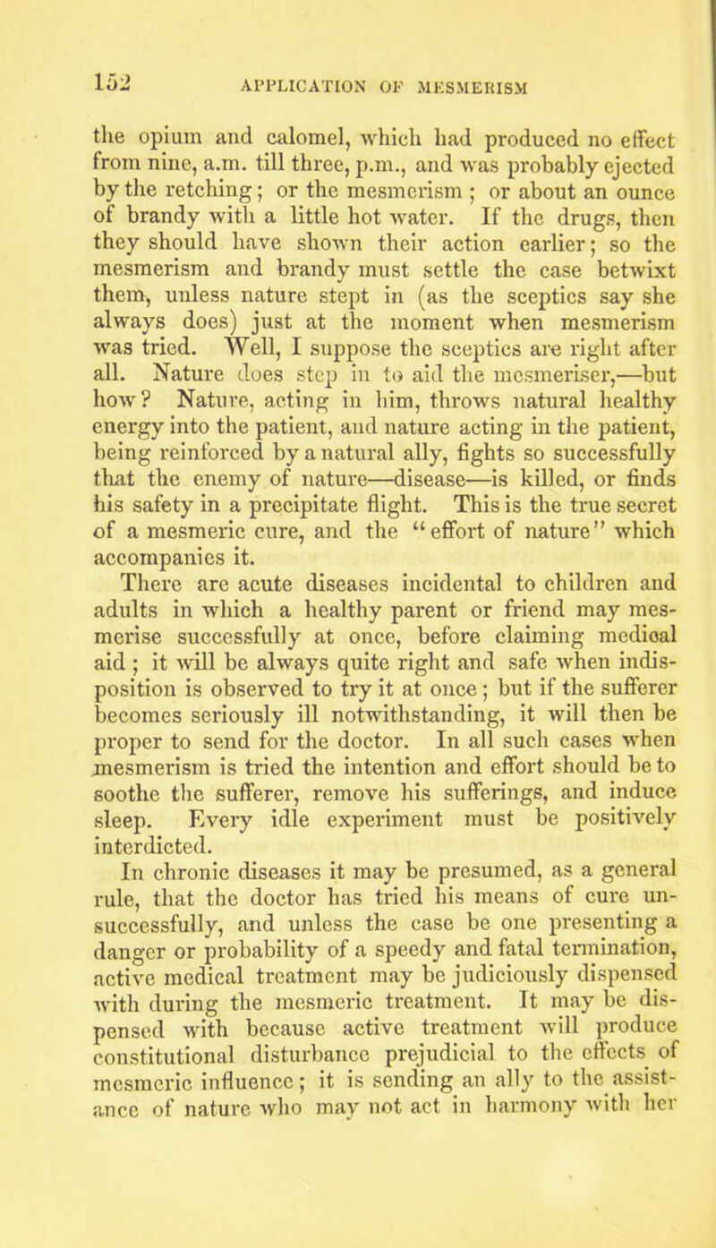 the opium and calomel, which had produced no effect from nine, a.m. till three, p.m., and was probably ejected by the retching; or the mesmerism ; or about an ounce of brandy with a little hot water. If the drugs, then they should have shown their action earlier; so the mesmerism and brandy must settle the case betwixt them, unless nature stept in (as the sceptics say she always does) just at the moment when mesmerism was tried. Well, I suppose the sceptics are right after all. Nature does step in to aid the mesmeriser,—but how? Nature, acting in him, throws natural healthy energy into the patient, and nature acting in the patient, being reinforced by a natural ally, fights so successfully that the enemy of nature—disease—is killed, or finds his safety in a precipitate flight. This is the true secret of a mesmeric cure, and the “effort of nature” which accompanies it. There are acute diseases incidental to children and adults in which a healthy parent or friend may mes- merise successfully at once, before claiming medioal aid; it will be always quite right and safe when indis- position is observed to try it at once ; but if the sufferer becomes seriously ill notwithstanding, it will then be proper to send for the doctor. In all such cases when mesmerism is tried the intention and effort should be to soothe the sufferer, remove his sufferings, and induce sleep. Every idle experiment must be positively interdicted. In chronic diseases it may be presumed, as a general rule, that the doctor has tried his means of cure un- successfully, and unless the case be one presenting a danger or probability of a speedy and fatal termination, active medical treatment may be judiciously dispensed with during the mesmeric treatment. It may be dis- pensed with because active treatment will produce constitutional disturbance prejudicial to the effects of mesmeric influence; it is sending an ally to the assist- ance of nature avIio may not act in harmony with her