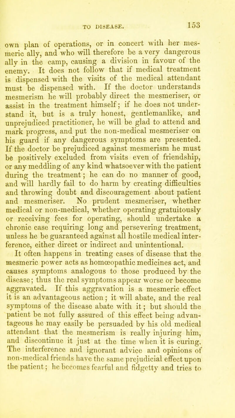 own plan of operations, or in concert with her mes- meric ally, and who will therefore be a very dangerous ally in the camp, causing a division in favour of the enemy. It does not follow that if medical treatment is dispensed with the visits of the medical attendant must be dispensed with. If the doctor understands mesmerism he will probably direct the mesmeriser, or assist in the treatment himself; if he does not under- stand it, but is a truly honest, gentlemanlike, and unprejudiced practitioner, he will be glad to attend and mark progress, and put the non-medical mesmeriser on his guard if any dangerous symptoms are presented. If the doctor be prejudiced against mesmerism he must be positively excluded from visits even of friendship, or any meddling of any kind -whatsoever with the patient during the treatment; he can do no manner of good, and will hardly fail to do harm by creating difficulties and throwing doubt and discouragement about patient and mesmeriser. No prudent mesmeriser, whether medical or non-medical, whether operating gratuitously or receiving fees for operating, should undertake a chronic case requiring long and persevering treatment, unless he be guaranteed against all hostile medical inter- ference, either direct or indirect and unintentional. It often happens in treating cases of disease that the mesmeric power acts as homoeopathic medicines act, and causes symptoms analogous to those produced by the disease; thus the real symptoms appear worse or become aggravated. If this aggravation is a mesmeric effect it is an advantageous action; it will abate, and the real symptoms of the disease abate with it; but should the patient be not fully assured of this effect being advan- tageous he may easily be persuaded by his old medical attendant that the mesmerism is really injuring him, and discontinue it just at the time when it is curing. The interference and ignorant advice and opinions of non-medical friends have the same prejudicial effect upon the patient; he becomes fearful and fidgetty and tries to