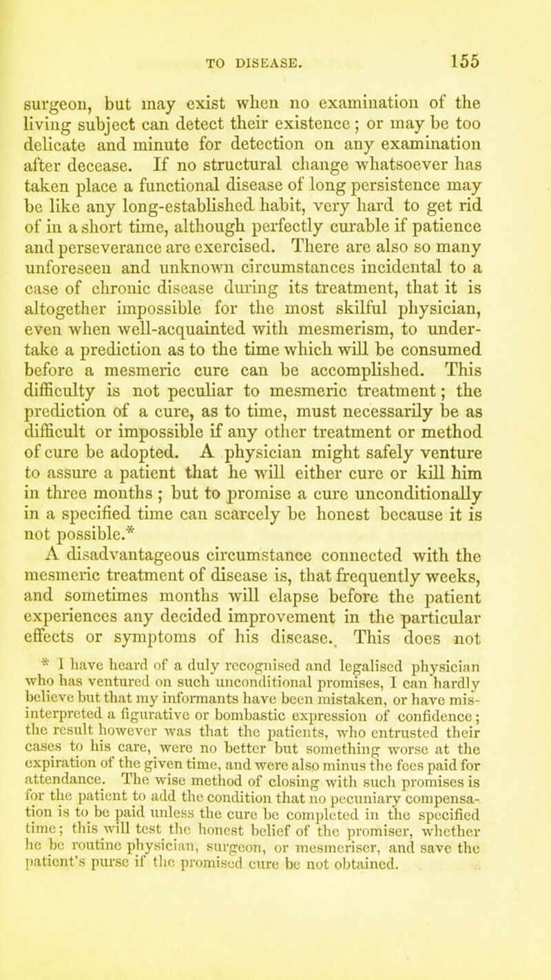 surgeon, but may exist when no examination of the living subject can detect their existence ; or may be too delicate and minute for detection on any examination after decease. If no structural change whatsoever has taken place a functional disease of long persistence may be like any long-established habit, very hard to get rid of in a short time, although perfectly cui'able if patience and perseverance are exercised. There are also so many unforeseen and unknown circumstances incidental to a case of chronic disease during its treatment, that it is altogether impossible for the most skilful physician, even when well-acquainted with mesmerism, to under- take a prediction as to the time which will be consumed before a mesmeric cure can be accomplished. This difficulty is not peculiar to mesmeric treatment; the prediction of a cure, as to time, must necessarily be as difficult or impossible if any other treatment or method of cure be adopted. A physician might safely venture to assure a patient that he will either cure or kill him in tfuee months ; but to promise a cure unconditionally in a specified time can scarcely be honest because it is not possible.* A disadvantageous circumstance connected with the mesmeric treatment of disease is, that frequently weeks, and sometimes months will elapse before the patient experiences any decided improvement in the particular effects or symptoms of his disease.. This does not * I have heard of a duly recognised and legalised physician who has ventured on such unconditional promises, I can hardly believe but that my informants have been mistaken, or have mis- interpreted a figurative or bombastic expression of confidence; the result however was that the patients, who entrusted their cases to liis care, were no better but something worse at the expiration of the given time, and were also minus the fees paid for attendance. Tin; wise method of closing with such promises is for the patient to add the condition that no pecuniary compensa- tion is to be paid unless the cure be completed in the specified time; this will test the honest belief of the promiser, whether lie be routine physician, surgeon, or mesmeriser, and save the patient’s purse if the promised cure be not obtained.