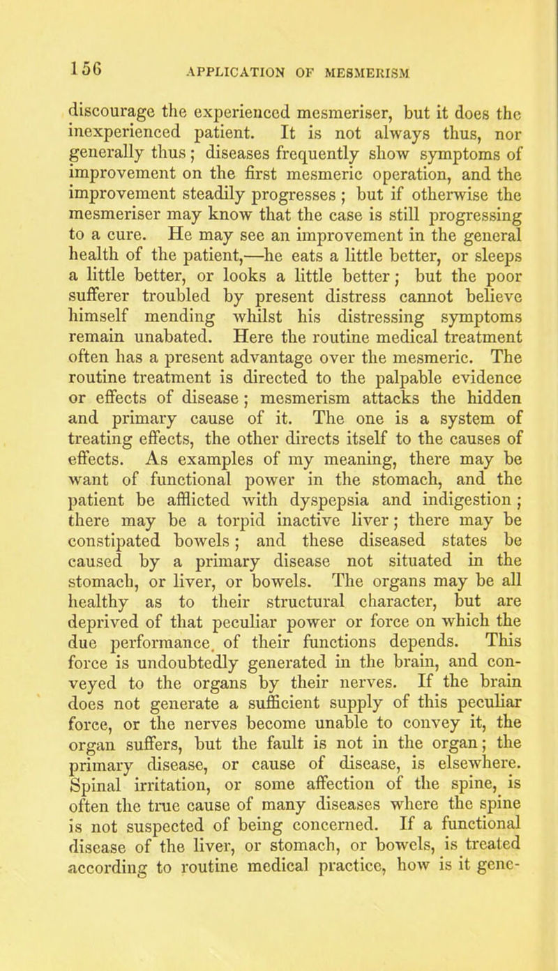 discourage the experienced mesmeriser, but it does the inexperienced patient. It is not always thus, nor generally thus ; diseases frequently show symptoms of improvement on the first mesmeric operation, and the improvement steadily progresses ; but if otherwise the mesmeriser may know that the case is still progressing to a cure. He may see an improvement in the general health of the patient,—he eats a little better, or sleeps a little better, or looks a little better; but the poor sufferer troubled by present distress cannot believe himself mending whilst his distressing symptoms remain unabated. Here the routine medical treatment often has a present advantage over the mesmeric. The routine treatment is directed to the palpable evidence or effects of disease; mesmerism attacks the hidden and primary cause of it. The one is a system of treating effects, the other directs itself to the causes of effects. As examples of my meaning, there may be want of functional power in the stomach, and the patient be afflicted with dyspepsia and indigestion; there may be a torpid inactive liver ,• there may be constipated bowels; and these diseased states be caused by a primary disease not situated in the stomach, or liver, or bowels. The organs may be all healthy as to their structural character, but are deprived of that peculiar power or force on which the due performance, of their functions depends. This force is undoubtedly generated in the brain, and con- veyed to the organs by their nerves. If the brain does not generate a sufficient supply of this peculiar force, or the nerves become unable to convey it, the organ suffers, but the fault is not in the organ; the primary disease, or cause of disease, is elsewhere. Spinal irritation, or some affection of the spine, is often the true cause of many diseases where the spine is not suspected of being concerned. If a functional disease of the liver, or stomach, or bowels, is treated according to routine medical practice, how is it gene-