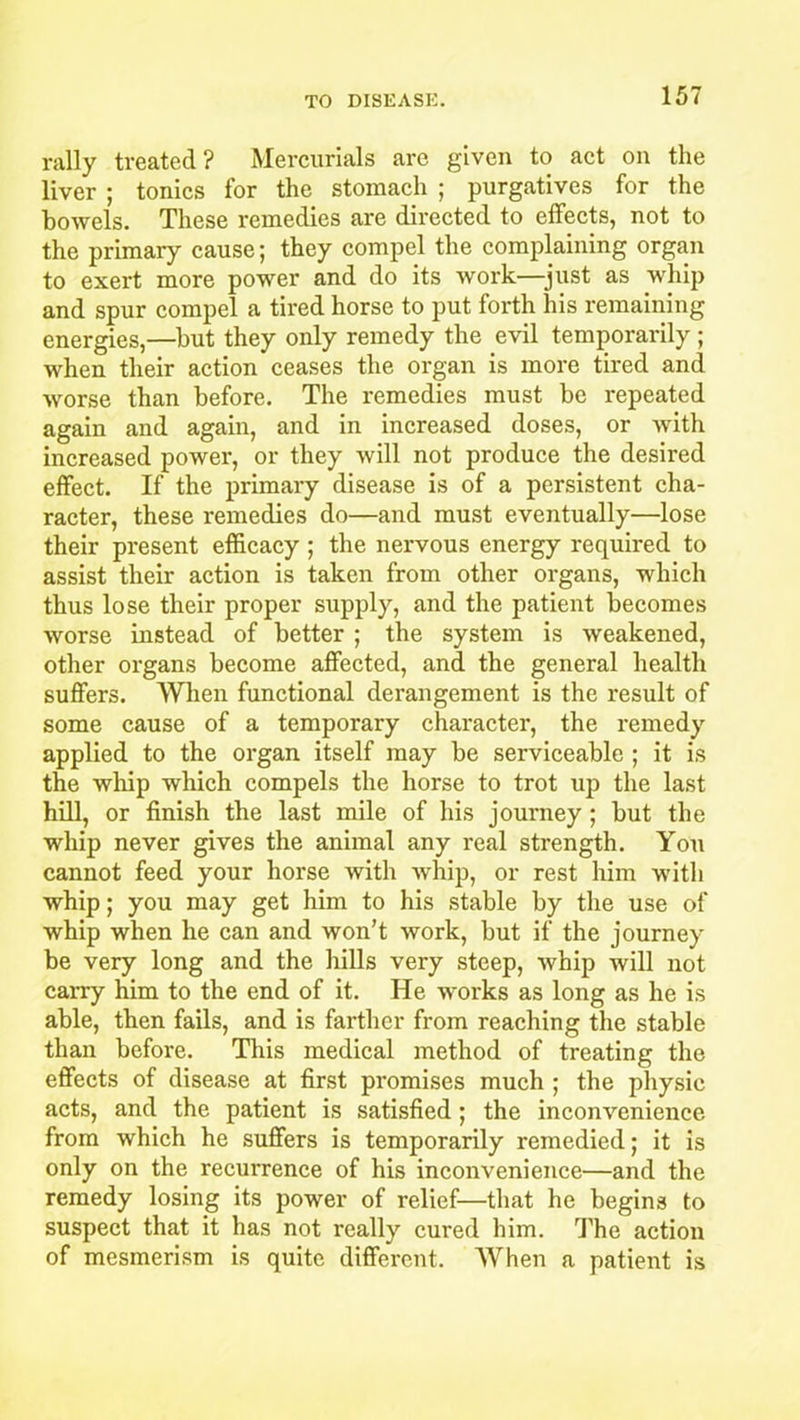 rally treated? Mercurials are given to act on the liver ; tonics for the stomach ; purgatives for the bowels. These remedies are directed to effects, not to the primary cause; they compel the complaining organ to exert more power and do its work—just as whip and spur compel a tired horse to put forth his remaining energies,—but they only remedy the evil temporarily ; when their action ceases the organ is more tired and worse than before. The remedies must be repeated again and again, and in increased doses, or with increased power, or they will not produce the desired effect. If the primary disease is of a persistent cha- racter, these remedies do—and must eventually—lose their present efficacy; the nervous energy required to assist their action is taken from other organs, which thus lose their proper supply, and the patient becomes worse instead of better ; the system is weakened, other organs become affected, and the general health suffers. When functional derangement is the result of some cause of a temporary character, the remedy applied to the organ itself may be serviceable ; it is the whip which compels the horse to trot up the last hill, or finish the last mile of his journey ; but the whip never gives the animal any real strength. You cannot feed your horse with whip, or rest him with whip; you may get him to his stable by the use of whip when he can and won’t work, but if the journey be very long and the hills very steep, whip will not carry him to the end of it. He works as long as he is able, then fails, and is farther from reaching the stable than before. This medical method of treating the effects of disease at first promises much ; the physic acts, and the patient is satisfied; the inconvenience from which he suffers is temporarily remedied; it is only on the recurrence of his inconvenience—and the remedy losing its power of relief—that he begins to suspect that it has not really cured him. The action of mesmerism is quite different. When a patient is