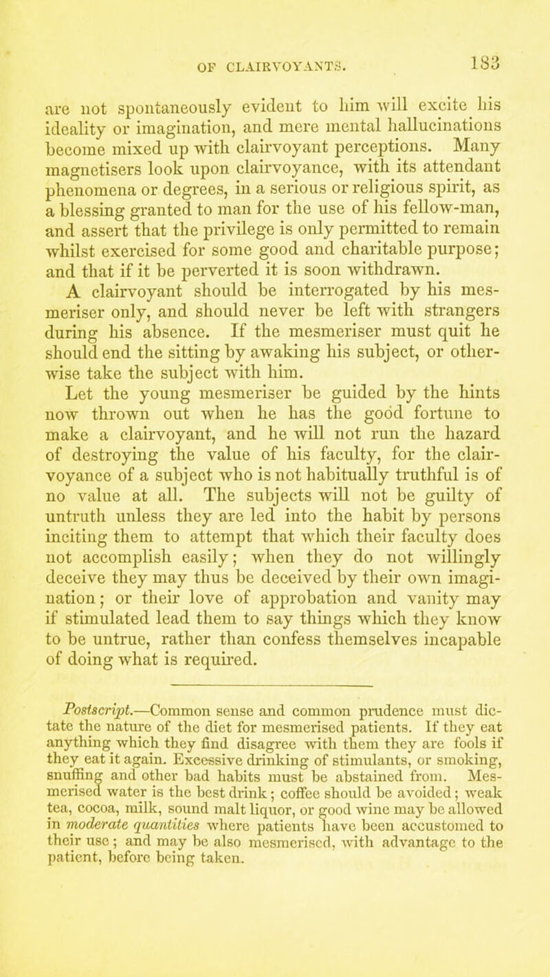 are not spontaneously evident to him will excite his ideality or imagination, and mere mental hallucinations become mixed up with clairvoyant perceptions. Many inagnetisers look upon clairvoyance, with its attendant phenomena or degrees, in a serious or religious spirit, as a blessing granted to man for the use of his fellow-man, and assert that the privilege is only permitted to remain whilst exercised for some good and charitable purpose; and that if it be perverted it is soon withdrawn. A clairvoyant should be interrogated by his mes- meriser only, and should never be left with strangers during his absence. If the mesmeriser must quit he should end the sitting by awaking his subject, or other- wise take the subject with him. Let the young mesmeriser be guided by the hints now thrown out when he has the good fortune to make a clairvoyant, and he will not run the hazard of destroying the value of his faculty, for the clair- voyance of a subject who is not habitually truthful is of no value at all. The subjects will not be guilty of untruth unless they are led into the habit by persons inciting them to attempt that which their faculty does not accomplish easily; when they do not willingly deceive they may thus be deceived by their own imagi- nation ; or their love of approbation and vanity may if stimulated lead them to say things which they know to be untrue, rather than confess themselves incapable of doing what is required. Postscript.—Common sense and common prudence must dic- tate the nature of the diet for mesmerised patients. If they eat anything which they find disagree with them they are fools if they eat it again. Excessive drinking of stimulants, or smoking, snuffing and other had habits must he abstained from. Mes- merised water is the best drink; coffee should be avoided; weak tea, cocoa, milk, sound malt liquor, or good wine may be allowed in moderate quantities where patients have been accustomed to their use ; and may be also mesmerised, with advantage to the patient, before being taken.