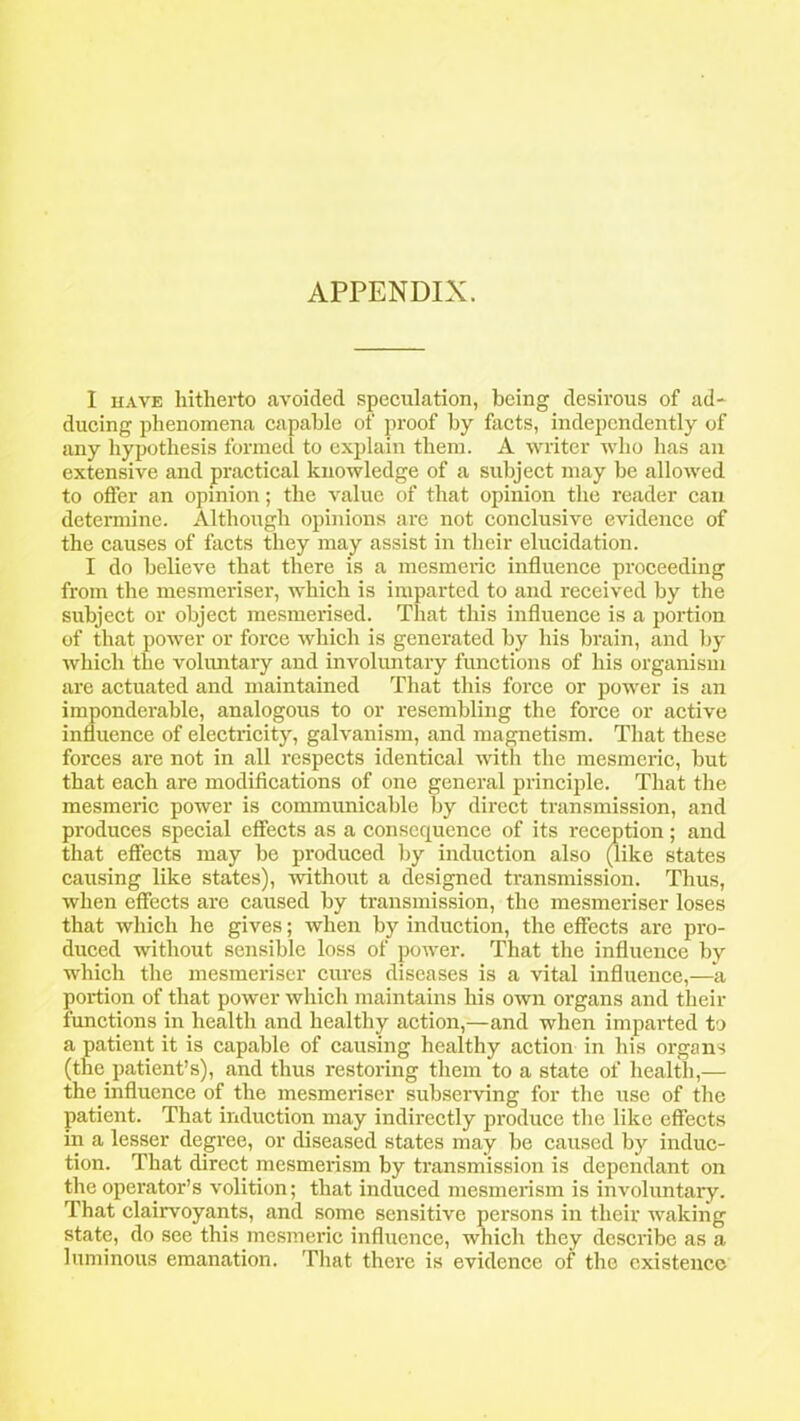 APPENDIX. I have hitherto avoided speculation, being desirous of ad* ducing phenomena capable of proof by facts, independently of any hypothesis formed to explain them. A writer who has an extensive and practical knowledge of a subject may be allowed to oiler an opinion; the value of that opinion the reader can determine. Although opinions are not conclusive evidence of the causes of facts they may assist in their elucidation. I do believe that there is a mesmeric influence proceeding from the mesmeriser, which is imparted to and received by the subject or object mesmerised. That this influence is a portion of that power or force which is generated by his brain, and by which the voluntary and involuntary functions of his organism are actuated and maintained That this force or power is an imponderable, analogous to or resembling the force or active influence of electricity, galvanism, and magnetism. That these forces are not in all respects identical with the mesmeric, but that each are modifications of one general principle. That the mesmeric power is communicable by direct transmission, and produces special effects as a consequence of its reception; and that effects may be produced by induction also (like states causing like states), without a designed transmission. Thus, when effects are caused by transmission, the mesmeriser loses that which he gives; when by induction, the effects are pro- duced without sensible loss of power. That the influence by which the mesmeriser cures diseases is a vital influence,—-a portion of that power which maintains his own organs and their functions in health and healthy action,—and when imparted to a patient it is capable of causing healthy action in his organs (the patient’s), and thus restoring them to a state of health,— the influence of the mesmeriser subserving for the use of the patient. That induction may indirectly produce the like effects in a lesser degree, or diseased states may be caused by induc- tion. That direct mesmerism by transmission is dependant on the operator’s volition; that induced mesmerism is involuntary. That clairvoyants, and some sensitive persons in their waking state, do see this mesmeric influence, which they describe as a luminous emanation. That there is evidence of the existence