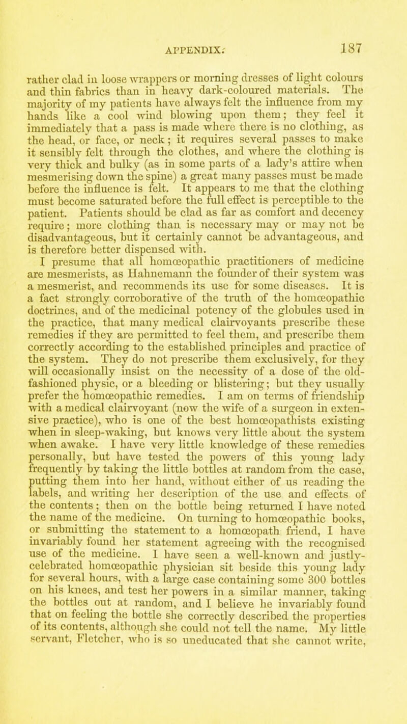 ratlier clad in loose wrappers or morning dresses of light colours and thin fabrics than in heavy dark-coloured materials. The majority of my patients have always felt the influence from my hands like a cool wind blowing upon them; they feel it immediately that a pass is made where there is no clothing, as the head, or face, or neck; it requires several passes to make it sensibly felt through the clothes, and where the clothing is very thick and bulky (as in some parts of a lady’s attire when mesmerising down the spine) a great many passes must be made before the influence is felt. It appears to me that the clothing must become saturated before the full effect is perceptible to the patient. Patients should be clad as far as comfort and decency require; more clothing than is necessary may or may not be disadvantageous, but it certainly cannot be advantageous, and is therefore better dispensed with. I presume that all homoeopathic practitioners of medicine are mesmerists, as Hahnemann the founder of their system was a mesmerist, and recommends its use for some diseases. It is a fact strongly corroborative of the truth of the homoeopathic doctrines, and of the medicinal potency of the globules used in the practice, that many medical clairvoyants prescribe these remedies if they are permitted to feel them, and prescribe them correctly according to the established principles and practice of the system. They do not prescribe them exclusively, for they will occasionally insist on the necessity of a dose of the old- fashioned physic, or a bleeding or blistering; but they usually prefer the homoeopathic remedies. I am on terms of friendship with a medical clairvoyant (now the wife of a surgeon in exten- sive practice), who is one of the best homceopathists existing when in sleep-waking, but knows very little about the system when awake. I have very little knowledge of these remedies personally, but have tested the powers of this young lady frequently by taking the little bottles at random from the case, putting them into her hand, without either of us reading the labels, and writing her description of the use and effects of the contents; then on the bottle being returned I have noted the name of the medicine. On turning to homoeopathic books, or submitting the statement to a homoeopath friend, I have invariably found her statement agreeing with the recognised use of the medicine. I have seen a well-known and justly- celebrated homoeopathic physician sit beside this yomig lady for several hours, with a large case containing some 300 bottles on his knees, and test her powers in a similar manner, taking the bottles out at random, and I believe he invariably found that on feeling the bottle she correctly described the properties of its contents, although she could not tell the name. My little servant, Fletcher, who is so uneducated that she cannot write,