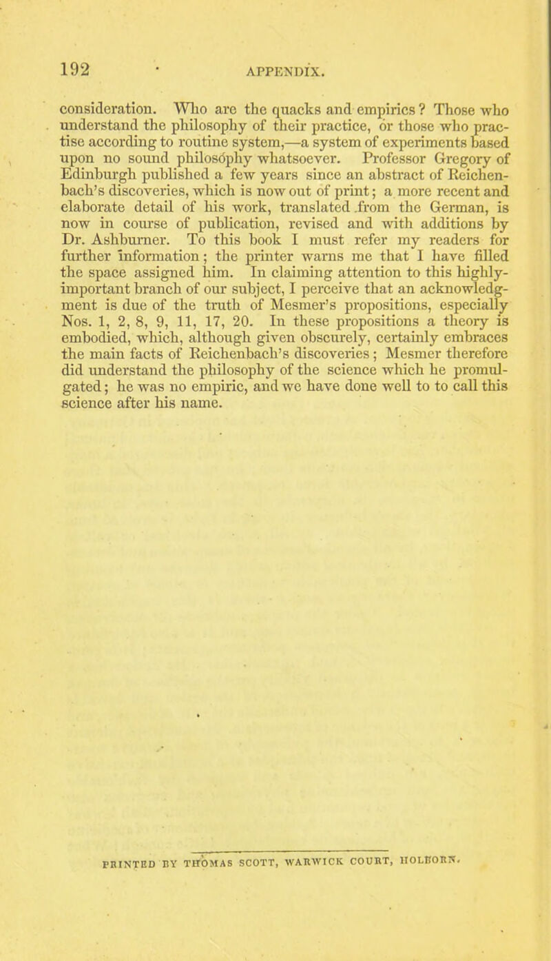 consideration. Who are the quacks and empirics ? Those who understand the philosophy of their practice, or those who prac- tise according to routine system,—a system of experiments based upon no sound philosophy whatsoever. Professor Gregory of Edinburgh published a few years since an abstract of Reichen- bacli’s discoveries, which is now out of print; a more recent and elaborate detail of his work, translated .from the German, is now in course of publication, revised and with additions by Dr. Ashbumer. To this book I must refer my readers for further Information; the printer warns me that I have filled the space assigned him. In claiming attention to this liighly- important branch of our subject, I perceive that an acknowledg- ment is due of the truth of Mesmer’s propositions, especially Nos. 1, 2, 8, 9, 11, 17, 20. In these propositions a theory is embodied, which, although given obscurely, certainly embraces the main facts of Reiclienbach’s discoveries; Mesmer therefore did understand the philosophy of the science which he promul- gated ; he was no empiric, and we have done well to to call this science after his name. POINTED BY THOMAS SCOTT, WARWICK COURT, 1IOLEORN.