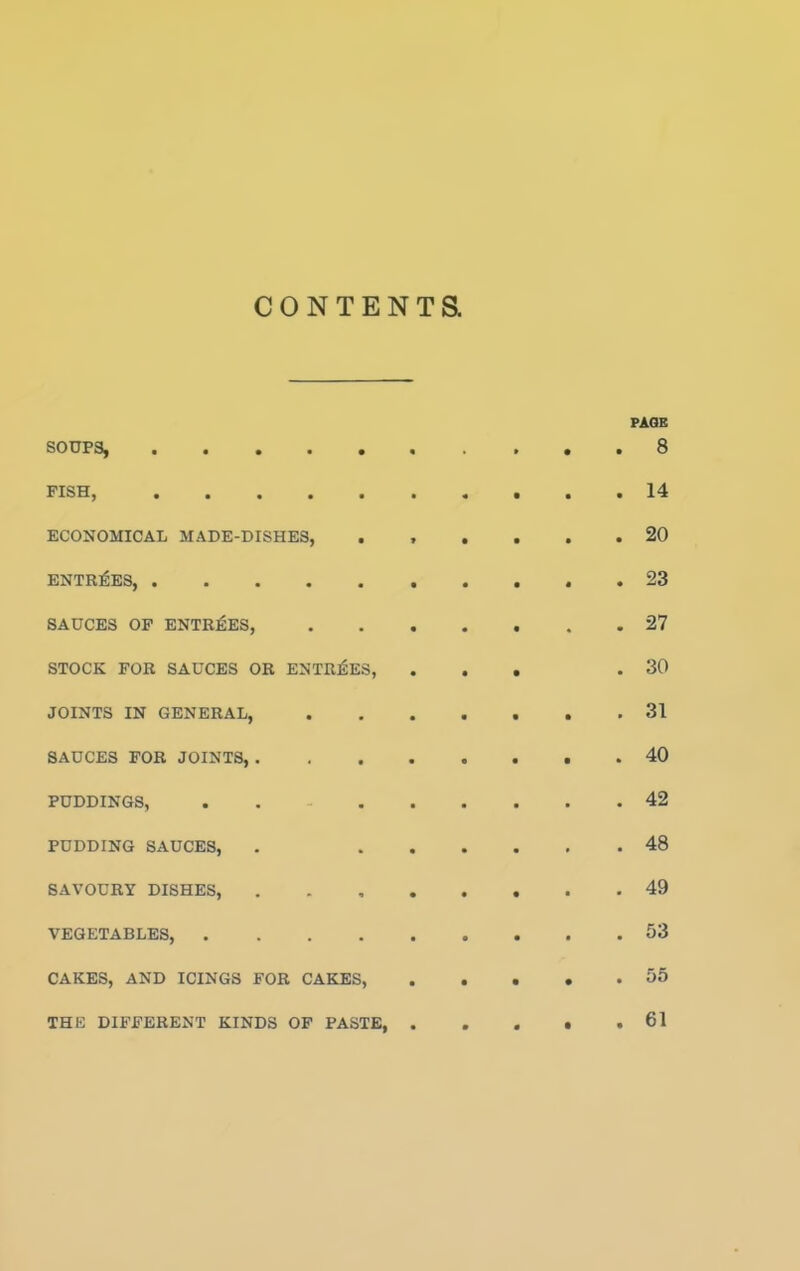 CONTENTS. PAGE SOUPS, . . . . . « . » « . S FISH, 14 ECONOMICAL MADE-DISHES, ...... 20 ENTRIES, 23 SAUCES OF ENTRIES, 27 STOCK FOR SAUCES OR ENTRIES, ... .30 JOINTS IN GENERAL, 31 SAUCES FOR JOINTS, 40 PUDDINGS, . 42 PUDDING SAUCES, . 48 SAVOURY DISHES, 49 VEGETABLES, 53 CAKES, AND ICINGS FOR CAKES, 55 THE DIFFERENT KINDS OF PASTE, 61