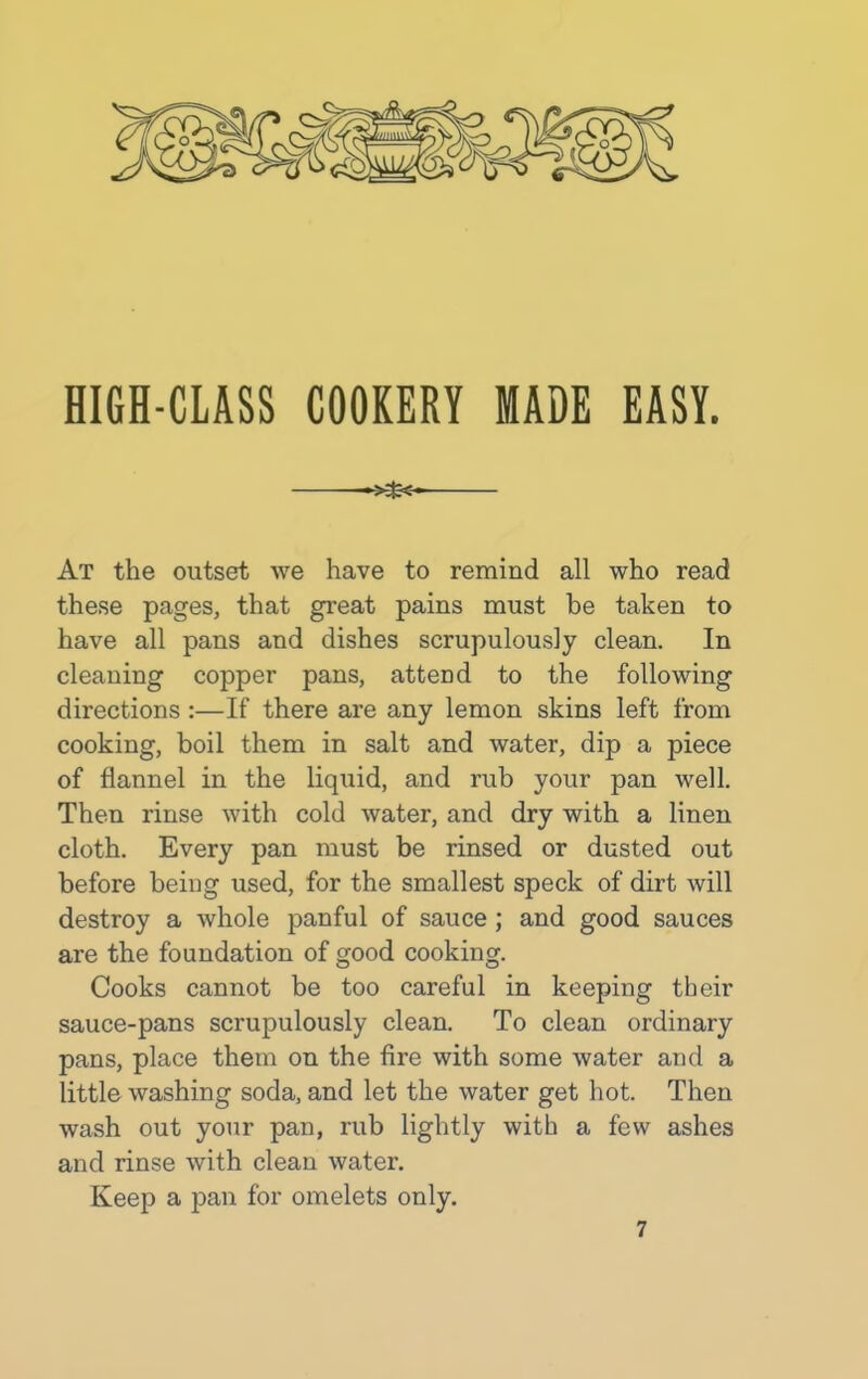 HIGH-CLASS COOKERY MADE EASY. At the outset we have to remind all who read these pages, that great pains must be taken to have all pans and dishes scrupulously clean. In cleaning copper pans, attend to the following directions :—If there are any lemon skins left from cooking, boil them in salt and water, dip a piece of flannel in the liquid, and rub your pan well. Then rinse with cold water, and dry with a linen cloth. Every pan must be rinsed or dusted out before being used, for the smallest speck of dirt will destroy a whole panful of sauce ; and good sauces are the foundation of good cooking. Cooks cannot be too careful in keeping their sauce-pans scrupulously clean. To clean ordinary pans, place them on the fire with some water and a little washing soda, and let the water get hot. Then wash out your pan, rub lightly with a few ashes and rinse with clean water. Keep a pan for omelets only.