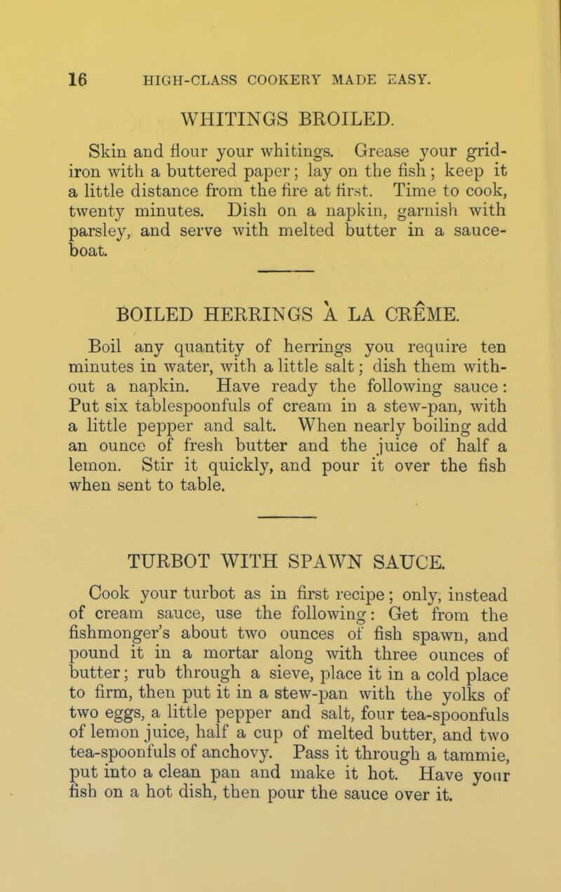 WHITINGS BROILED. Skin and dour your whitings. Grease your grid- iron with a buttered paper ; lay on the fish ; keep it a little distance from the fire at first. Time to cook, twenty minutes. Dish on a napkin, garnish with parsley, and serve with melted butter in a sauce- boat. BOILED HERRINGS A LA CREME. Boil any quantity of herrings you require ten minutes in water, with a little salt; dish them with- out a napkin. Have ready the following sauce: Put six tablespoonfuls of cream in a stewqpan, with a little pepper and salt. When nearly boiling add an ounce of fresh butter and the juice of half a lemon. Stir it quickly, and pour it over the fish when sent to table. TURBOT WITH SPAWN SAUCE. Cook your turbot as in first recipe; only, instead of cream sauce, use the following: Get from the fishmonger’s about two ounces of fish spawn, and pound it in a mortar along with three ounces of butter; rub through a sieve, place it in a cold place to firm, then put it in a stew-pan with the yolks of two eggs, a little pepper arid salt, four tea-spoonfuls of lemon juice, half a cup of melted butter, and two tea-spoonfuls of anchovy. Pass it through a tamrnie, put into a clean pan and make it hot. Have your fish on a hot dish, then pour the sauce over it.